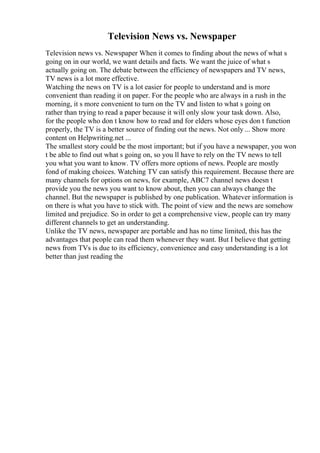 Television News vs. Newspaper
Television news vs. Newspaper When it comes to finding about the news of what s
going on in our world, we want details and facts. We want the juice of what s
actually going on. The debate between the efficiency of newspapers and TV news,
TV news is a lot more effective.
Watching the news on TV is a lot easier for people to understand and is more
convenient than reading it on paper. For the people who are always in a rush in the
morning, it s more convenient to turn on the TV and listen to what s going on
rather than trying to read a paper because it will only slow your task down. Also,
for the people who don t know how to read and for elders whose eyes don t function
properly, the TV is a better source of finding out the news. Not only ... Show more
content on Helpwriting.net ...
The smallest story could be the most important; but if you have a newspaper, you won
t be able to find out what s going on, so you ll have to rely on the TV news to tell
you what you want to know. TV offers more options of news. People are mostly
fond of making choices. Watching TV can satisfy this requirement. Because there are
many channels for options on news, for example, ABC7 channel news doesn t
provide you the news you want to know about, then you can always change the
channel. But the newspaper is published by one publication. Whatever information is
on there is what you have to stick with. The point of view and the news are somehow
limited and prejudice. So in order to get a comprehensive view, people can try many
different channels to get an understanding.
Unlike the TV news, newspaper are portable and has no time limited, this has the
advantages that people can read them whenever they want. But I believe that getting
news from TVs is due to its efficiency, convenience and easy understanding is a lot
better than just reading the
 