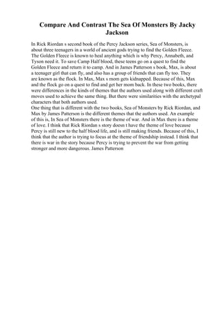 Compare And Contrast The Sea Of Monsters By Jacky
Jackson
In Rick Riordan s second book of the Percy Jackson series, Sea of Monsters, is
about three teenagers in a world of ancient gods trying to find the Golden Fleece.
The Golden Fleece is known to heal anything which is why Percy, Annabeth, and
Tyson need it. To save Camp Half blood, these teens go on a quest to find the
Golden Fleece and return it to camp. And in James Patterson s book, Max, is about
a teenager girl that can fly, and also has a group of friends that can fly too. They
are known as the flock. In Max, Max s mom gets kidnapped. Because of this, Max
and the flock go on a quest to find and get her mom back. In these two books, there
were differences in the kinds of themes that the authors used along with different craft
moves used to achieve the same thing. But there were similarities with the archetypal
characters that both authors used.
One thing that is different with the two books, Sea of Monsters by Rick Riordan, and
Max by James Patterson is the different themes that the authors used. An example
of this is, In Sea of Monsters there is the theme of war. And in Max there is a theme
of love. I think that Rick Riordan s story doesn t have the theme of love because
Percy is still new to the half blood life, and is still making friends. Because of this, I
think that the author is trying to focus at the theme of friendship instead. I think that
there is war in the story because Percy is trying to prevent the war from getting
stronger and more dangerous. James Patterson
 