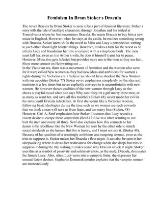 Feminism In Bram Stoker s Dracula
The novel Dracula by Bram Stoker is seen to be a part of feminist literature. Stoker s
story tells the tale of multiple characters, through Jonathan and his ordeal at
Transylvania where he first encounters Dracula. He meets Dracula to buy him a new
estate in England. However, when he stays at the castle, he realizes something wrong
with Dracula. Stoker laters shifts the novel to Mina and Lucy s perspective, writing
to each other about light hearted things. However, it takes a turn for the worst as he
infects Lucy and transforms her into a vampire with a voluptuous body. The men
must kill her, even as it is Arthur s wife, he does it himself to put her to peace.
However, Mina also gets infected but provides more use to the men as they use her...
Show more content on Helpwriting.net ...
In the Victorian era, there was a movement of feminism and the women who were
for it were called New women as they had new ideas and ambitions for women s
rights during the Victorian era. I believe we should have shocked the New Woman
with our appetites (Stoker 77) Stoker never emphasizes completely on the idea and
mentions it a few times but never explicitly conveys he is uncomfortable with new
women. He however shows qualities of the new women through Lucy as she
shows a playful mood when she says Why can t they let a girl marry three men, or
as many as want her, and save all this trouble? (Stoker 48), never made her evil in
the novel until Dracula infects her. At first she seems like a Victorian woman,
following basic ideologies during the time such as we women are such cowards
that we think a man will save us from fears, and we marry him (Stoker, 48)
However, Carl A. Senf emphasizes how Stoker illustrates that Lucy reveals a
covert desire to escape these constraints (Senf 42) like in a letter wanting to not
hurt the men and marry all three. Senf also explains how this connects to her
desire to be rebellious like the New Women but torn by the other side to match
social standards as she knows But this is heresy, and I must not say it. (Stoker 48).
Because of her qualities of a seemingly ambitious and outgoing woman, even as she
tries to suppress it, Stoker makes her Dracula s first target. It can also be seen in her
sleepwalking where it shows her restlessness for change when she sleeps but tries to
suppress it during the day making it makes sense why Dracula struck at night. Stoker
uses this as a symbol of passivity and submissiveness, as the male, Dracula, dominates
the female Lucy. Also, when Lucy turns into a vampiric form, she expresses her
unusual latent desires. Stephanie Demetrakopoulos explains that the vampire women
are interested only
 