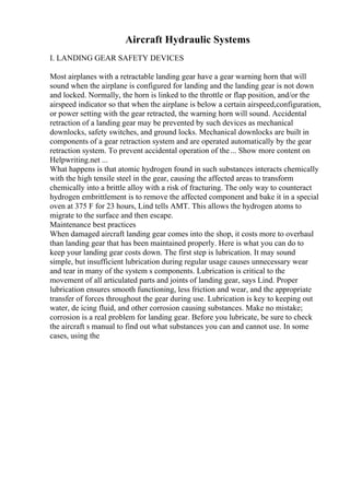Aircraft Hydraulic Systems
I. LANDING GEAR SAFETY DEVICES
Most airplanes with a retractable landing gear have a gear warning horn that will
sound when the airplane is configured for landing and the landing gear is not down
and locked. Normally, the horn is linked to the throttle or flap position, and/or the
airspeed indicator so that when the airplane is below a certain airspeed,configuration,
or power setting with the gear retracted, the warning horn will sound. Accidental
retraction of a landing gear may be prevented by such devices as mechanical
downlocks, safety switches, and ground locks. Mechanical downlocks are built in
components of a gear retraction system and are operated automatically by the gear
retraction system. To prevent accidental operation of the... Show more content on
Helpwriting.net ...
What happens is that atomic hydrogen found in such substances interacts chemically
with the high tensile steel in the gear, causing the affected areas to transform
chemically into a brittle alloy with a risk of fracturing. The only way to counteract
hydrogen embrittlement is to remove the affected component and bake it in a special
oven at 375 F for 23 hours, Lind tells AMT. This allows the hydrogen atoms to
migrate to the surface and then escape.
Maintenance best practices
When damaged aircraft landing gear comes into the shop, it costs more to overhaul
than landing gear that has been maintained properly. Here is what you can do to
keep your landing gear costs down. The first step is lubrication. It may sound
simple, but insufficient lubrication during regular usage causes unnecessary wear
and tear in many of the system s components. Lubrication is critical to the
movement of all articulated parts and joints of landing gear, says Lind. Proper
lubrication ensures smooth functioning, less friction and wear, and the appropriate
transfer of forces throughout the gear during use. Lubrication is key to keeping out
water, de icing fluid, and other corrosion causing substances. Make no mistake;
corrosion is a real problem for landing gear. Before you lubricate, be sure to check
the aircraft s manual to find out what substances you can and cannot use. In some
cases, using the
 