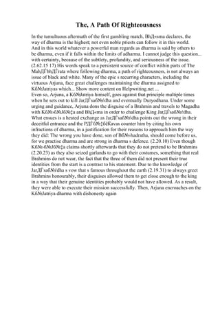 The, A Path Of Righteousness
In the tumultuous aftermath of the first gambling match, BhД«sma declares, the
way of dharma is the highest; not even noble priests can follow it in this world.
And in this world whatever a powerful man regards as dharma is said by others to
be dharma, even if it falls within the limits of adharma. I cannot judge this question...
with certainty, because of the subtlety, profundity, and seriousness of the issue.
(2.62.15 17) His words speak to a persistent source of conflict within parts of The
MahДЃbhДЃrata where following dharma, a path of righteousness, is not always an
issue of black and white. Many of the epic s recurring characters, including the
virtuous Arjuna, face great challenges maintaining the dharma assigned to
Kб№Јatriyas which... Show more content on Helpwriting.net ...
Even so, Arjuna, a Kб№Јatriya himself, goes against that principle multiple times
when he sets out to kill JarДЃsaб№ѓdha and eventually Duryodhana. Under some
urging and guidance, Arjuna dons the disguise of a Brahmin and travels to Magadha
with Kб№›б№Јб№‡a and BhД«ma in order to challenge King JarДЃsaб№ѓdha.
What ensues is a heated exchange as JarДЃsaб№ѓdha points out the wrong in their
deceitful entrance and the PДЃб№‡бёЌavas counter him by citing his own
infractions of dharma, in a justification for their reasons to approach him the way
they did: The wrong you have done, son of Bб№›hadratha, should come before us,
for we practise dharma and are strong in dharma s defence. (2.20.10) Even though
Kб№›б№Јб№‡a claims shortly afterwards that they do not pretend to be Brahmins
(2.20.23) as they also seized garlands to go with their costumes, something that real
Brahmins do not wear, the fact that the three of them did not present their true
identities from the start is a contrast to his statement. Due to the knowledge of
JarДЃsaб№ѓdha s vow that s famous throughout the earth (2.19.31) to always greet
Brahmins honourably, their disguises allowed them to get close enough to the king
in a way that their genuine identities probably would not have allowed. As a result,
they were able to execute their mission successfully. Then, Arjuna encroaches on the
Kб№Јatriya dharma with dishonesty again
 