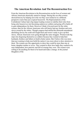 The American Revolution And The Reconstruction Era
From the American Revolution to the Reconstruction era the lives of women and
African Americans drastically started to change. During this era after women
showed bravery by helping out in the war they were looked at in a different
perspective more than just a typical housewife. The Representations of the
Confederate Culture had a big impact leading women to redefine their roles from
being only housewives into becoming undercover soldiers and going off to battle all
to gain independence for them. However I think it favored more for the white
women, than for the African Americans who still barely had any freedom and were
slaves owned by the whites. Though congress had ratified the thirteenth amendment
abolishing slavery the south still fought back and weren t ready to give up their
slaves, African Americans were going through the same struggles. Women took big
steps into disguising themselves as soldiers because they wanted to help their
husbands, brothers and fathers to build a better nation. But I believe this was more
than just wanting to help men build the nation it was more about to draw attention to
them. The women saw this opportunity to show they could be more than stay at
home, daughter mother or wives. They wanted to show how badly they wanted to be
seen independent, how patriotic and full of courage they were. The women were
willing to do anything for them to be heard and make a change. In the journal
Daughters of the
 