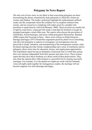 Polygamy In News Report
The only sort of news story we are likely to hear concerning polygamy are those
documenting the abuses committed by male patriarchs in which the victims are
women and children. The media s portrayals highlight the maltreatments suffered
inside cult like compounds where the residents live in complete isolation from
society, and are coaxed in to complying with orders given by a prophet who
proclaims to speak directly with God (Beaman, 2006). These accounts are usually led
to light by some brave, young girl who made a mad dash for freedom to escape an
arranged marriageto a much older man. The reports often discuss the prevalence of
child brides, forced marriages, and incest within polygamist Mormonism. Beaman
(2006) argues that focusing on these... Show more content on Helpwriting.net ...
Iturriaga and Saguy (2017) found three arguments posed by plural wives concerning
why they feel polygamy is superior to monogamy: (a) monogamous men are
perceived as needy, immature, and monopolizing of the monogamous woman s time,
(b) plural marriage provides female companionship and a sense of sisterhood, and (c)
polygamy allows more time for education, leisure, and employment opportunities.
The respondents report having an abundance of personal time in which they pursue
their own interests independent from their spouses and sister wives. These women
report that they have these freedoms as a direct result of their plural unions. They
also share the opinion that a little distance is a powerful tool in creating successful
marriages. For example, if a wife spends two nights per week with her husband,
versus all nights spent together for monogamous couples, the marriage will not
become stagnant over time (Iturriaga and Saguy,
 