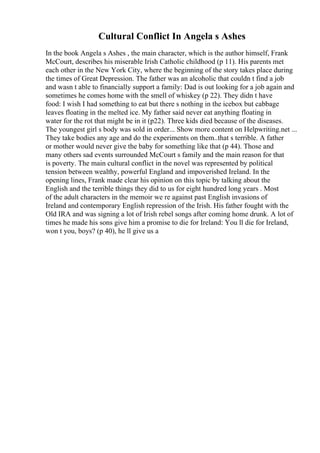 Cultural Conflict In Angela s Ashes
In the book Angela s Ashes , the main character, which is the author himself, Frank
McCourt, describes his miserable Irish Catholic childhood (p 11). His parents met
each other in the New York City, where the beginning of the story takes place during
the times of Great Depression. The father was an alcoholic that couldn t find a job
and wasn t able to financially support a family: Dad is out looking for a job again and
sometimes he comes home with the smell of whiskey (p 22). They didn t have
food: I wish I had something to eat but there s nothing in the icebox but cabbage
leaves floating in the melted ice. My father said never eat anything floating in
water for the rot that might be in it (p22). Three kids died because of the diseases.
The youngest girl s body was sold in order... Show more content on Helpwriting.net ...
They take bodies any age and do the experiments on them..that s terrible. A father
or mother would never give the baby for something like that (p 44). Those and
many others sad events surrounded McCourt s family and the main reason for that
is poverty. The main cultural conflict in the novel was represented by political
tension between wealthy, powerful England and impoverished Ireland. In the
opening lines, Frank made clear his opinion on this topic by talking about the
English and the terrible things they did to us for eight hundred long years . Most
of the adult characters in the memoir we re against past English invasions of
Ireland and contemporary English repression of the Irish. His father fought with the
Old IRA and was signing a lot of Irish rebel songs after coming home drunk. A lot of
times he made his sons give him a promise to die for Ireland: You ll die for Ireland,
won t you, boys? (p 40), he ll give us a
 