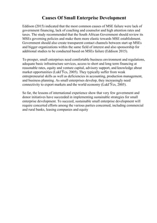 Causes Of Small Enterprise Development
Eddison (2015) indicated that the most common causes of MSE failure were lack of
government financing, lack of coaching and counselor and high attention rates and
taxes. The study recommended that the South African Government should review its
MSEs governing policies and make them more elastic towards MSE establishment.
Government should also create transparent contact channels between start up MSEs
and bigger organizations within the same field of interest and also sponsorship for
additional studies to be conducted based on MSEs failure (Eddison 2015).
To prosper, small enterprises need comfortable business environment and regulations,
adequate basic infrastructure services, access to short and long term financing at
reasonable rates, equity and venture capital, advisory support, and knowledge about
market opportunities (LukГЎcs, 2005). They typically suffer from weak
entrepreneurial skills as well as deficiencies in accounting, production management,
and business planning. As small enterprises develop, they increasingly need
connectivity to export markets and the world economy (LukГЎcs, 2005).
So far, the lessons of international experience show that very few government and
donor initiatives have succeeded in implementing sustainable strategies for small
enterprise development. To succeed, sustainable small enterprise development will
require concerted efforts among the various parties concerned, including commercial
and rural banks, leasing companies and equity
 