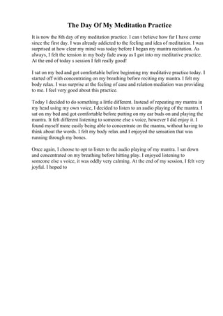 The Day Of My Meditation Practice
It is now the 8th day of my meditation practice. I can t believe how far I have come
since the first day. I was already addicted to the feeling and idea of meditation. I was
surprised at how clear my mind was today before I began my mantra recitation. As
always, I felt the tension in my body fade away as I got into my meditative practice.
At the end of today s session I felt really good!
I sat on my bed and got comfortable before beginning my meditative practice today. I
started off with concentrating on my breathing before reciting my mantra. I felt my
body relax. I was surprise at the feeling of ease and relation mediation was providing
to me. I feel very good about this practice.
Today I decided to do something a little different. Instead of repeating my mantra in
my head using my own voice, I decided to listen to an audio playing of the mantra. I
sat on my bed and got comfortable before putting on my ear buds on and playing the
mantra. It felt different listening to someone else s voice, however I did enjoy it. I
found myself more easily being able to concentrate on the mantra, without having to
think about the words. I felt my body relax and I enjoyed the sensation that was
running through my bones.
Once again, I choose to opt to listen to the audio playing of my mantra. I sat down
and concentrated on my breathing before hitting play. I enjoyed listening to
someone else s voice, it was oddly very calming. At the end of my session, I felt very
joyful. I hoped to
 