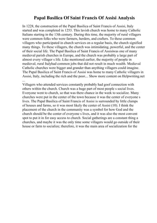 Papal Basilica Of Saint Francis Of Assisi Analysis
In 1228, the construction of the Papal Basilica of Saint Francis of Assisi, Italy
started and was completed in 1253. This lavish church was home to many Catholic
Italians starting in the 13th century. During this time, the majority of rural villagers
were common folks who were farmers, herders, and crafters. To these common
villagers who participated in church services on a regular basis, the church signified
many things. To these villagers, the church was intimidating, powerful, and the center
of their social life. The Papal Basilica of Saint Francis of Assisiwas one of many
medieval parish churches in Europe, and the church was probably a large part of
almost every villager s life. Like mentioned earlier, the majority of people in
medieval, rural Italyhad common jobs that did not result in much wealth. Medieval
Catholic churches were bigger and grander than anything villagers could imagine.
The Papal Basilica of Saint Francis of Assisi was home to many Catholic villagers in
Assisi, Italy, including the rich and the poor.... Show more content on Helpwriting.net
...
Villagers who attended services constantly probably had goof connection with
others within the church. Church was a huge part of most people s social lives.
Everyone went to church, so that was there chance in the week to socialize. Many
churches were put in the center of the town because it was the center of everyone s
lives. The Papal Basilica of Saint Francis of Assisi is surrounded by little clumps
of houses and farms, so it was most likely the center of Assisi (10). I think the
placement of the church in the community was a symbol for how God and the
church should be the center of everyone s lives, and it was also the most convent
spot to put it in for easy access to church. Social gatherings are a constant thing a
churches, and maybe it was the only time some villagers would go outside of their
house or farm to socialize; therefore, it was the main area of socialization for the
 