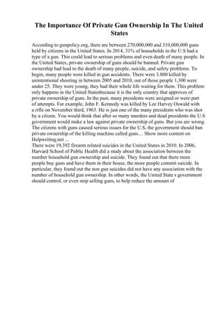 The Importance Of Private Gun Ownership In The United
States
According to gunpolicy.org, there are between 270,000,000 and 310,000,000 guns
held by citizens in the United States. In 2014, 31% of households in the U.S had a
type of a gun. This could lead to serious problems and even death of many people. In
the United States, private ownership of guns should be banned. Private gun
ownership had lead to the death of many people, suicide, and safety problems. To
begin, many people were killed in gun accidents. There were 3.800 killed by
unintentional shooting in between 2005 and 2010, out of those people 1,300 were
under 25. They were young, they had their whole life waiting for them. This problem
only happens in the United Statesbecause it is the only country that approves of
private ownership of guns. In the past, many presidents were assigned or were part
of attempts. For example, John F. Kennedy was killed by Lee Harvey Oswald with
a rifle on November third, 1963. He is just one of the many presidents who was shot
by a citizen. You would think that after so many murders and dead presidents the U.S
government would make a law against private ownership of guns. But you are wrong.
The citizens with guns caused serious issues for the U.S, the government should ban
private ownership of the killing machine called guns.... Show more content on
Helpwriting.net ...
There were 19,392 firearm related suicides in the United States in 2010. In 2006,
Harvard School of Public Health did a study about the association between the
number household gun ownership and suicide. They found out that there more
people buy guns and have them in their house, the more people commit suicide. In
particular, they found out the non gun suicides did not have any association with the
number of household gun ownership. In other words, the United State s government
should control, or even stop selling guns, to help reduce the amount of
 