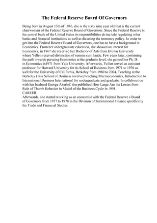 The Federal Reserve Board Of Governors
Being born in August 13th of 1946, she is the sixty nine year old that is the current
chairwoman of the Federal Reserve Board of Governors. Since the Federal Reserve is
the central bank of the United States its responsibilities do include regulating other
banks and financial institutions as well as dictating the monetary policy. In order to
get into the Federal Reserve Board of Governors, one has to have a background in
Economics. From her undergraduate education, she showed an interest for
Economics, in 1967 she received her Bachelor of Arts from Brown University
where Yellen received distinction of summa cum laude. Few years later, continuing
the path towards pursuing Economics at the graduate level, she gained her Ph. D.
in Economics in1971 from Yale University. Afterwards, Yellen served as assistant
professor for Harvard University for its School of Business from 1971 to 1976 as
well for the University of California, Berkeley from 1980 to 2004. Teaching at the
Berkeley Hass School of Business involved teaching Macroeconomics, Introduction to
International Business International for undergraduate and graduate. In collaboration
with her husband George Akerlof, she published How Large Are the Losses from
Rule of Thumb Behavior in Model of the Business Cycle in 1991.
CAREER
Afterwards, she started working as an economist with the Federal Reserve s Board
of Governors from 1977 to 1978 in the Division of International Finance specifically
the Trade and Financial Studies
 