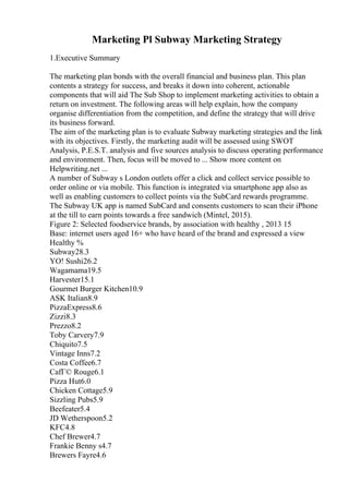 Marketing Pl Subway Marketing Strategy
1.Executive Summary
The marketing plan bonds with the overall financial and business plan. This plan
contents a strategy for success, and breaks it down into coherent, actionable
components that will aid The Sub Shop to implement marketing activities to obtain a
return on investment. The following areas will help explain, how the company
organise differentiation from the competition, and define the strategy that will drive
its business forward.
The aim of the marketing plan is to evaluate Subway marketing strategies and the link
with its objectives. Firstly, the marketing audit will be assessed using SWOT
Analysis, P.E.S.T. analysis and five sources analysis to discuss operating performance
and environment. Then, focus will be moved to ... Show more content on
Helpwriting.net ...
A number of Subway s London outlets offer a click and collect service possible to
order online or via mobile. This function is integrated via smartphone app also as
well as enabling customers to collect points via the SubCard rewards programme.
The Subway UK app is named SubCard and consents customers to scan their iPhone
at the till to earn points towards a free sandwich (Mintel, 2015).
Figure 2: Selected foodservice brands, by association with healthy , 2013 15
Base: internet users aged 16+ who have heard of the brand and expressed a view
Healthy %
Subway28.3
YO! Sushi26.2
Wagamama19.5
Harvester15.1
Gourmet Burger Kitchen10.9
ASK Italian8.9
PizzaExpress8.6
Zizzi8.3
Prezzo8.2
Toby Carvery7.9
Chiquito7.5
Vintage Inns7.2
Costa Coffee6.7
CafГ© Rouge6.1
Pizza Hut6.0
Chicken Cottage5.9
Sizzling Pubs5.9
Beefeater5.4
JD Wetherspoon5.2
KFC4.8
Chef Brewer4.7
Frankie Benny s4.7
Brewers Fayre4.6
 