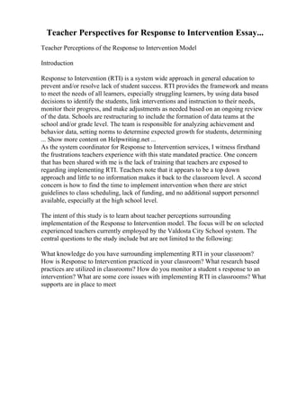 Teacher Perspectives for Response to Intervention Essay...
Teacher Perceptions of the Response to Intervention Model
Introduction
Response to Intervention (RTI) is a system wide approach in general education to
prevent and/or resolve lack of student success. RTI provides the framework and means
to meet the needs of all learners, especially struggling learners, by using data based
decisions to identify the students, link interventions and instruction to their needs,
monitor their progress, and make adjustments as needed based on an ongoing review
of the data. Schools are restructuring to include the formation of data teams at the
school and/or grade level. The team is responsible for analyzing achievement and
behavior data, setting norms to determine expected growth for students, determining
... Show more content on Helpwriting.net ...
As the system coordinator for Response to Intervention services, I witness firsthand
the frustrations teachers experience with this state mandated practice. One concern
that has been shared with me is the lack of training that teachers are exposed to
regarding implementing RTI. Teachers note that it appears to be a top down
approach and little to no information makes it back to the classroom level. A second
concern is how to find the time to implement intervention when there are strict
guidelines to class scheduling, lack of funding, and no additional support personnel
available, especially at the high school level.
The intent of this study is to learn about teacher perceptions surrounding
implementation of the Response to Intervention model. The focus will be on selected
experienced teachers currently employed by the Valdosta City School system. The
central questions to the study include but are not limited to the following:
What knowledge do you have surrounding implementing RTI in your classroom?
How is Response to Intervention practiced in your classroom? What research based
practices are utilized in classrooms? How do you monitor a student s response to an
intervention? What are some core issues with implementing RTI in classrooms? What
supports are in place to meet
 