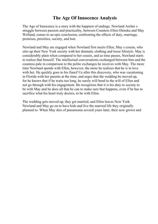 The Age Of Innocence Analysis
The Age of Innocence is a story with the happiest of endings. Newland Archer s
struggle between passion and practicality, between Countess Ellen Olenska and May
Welland, comes to an epic conclusion, confronting the effects of duty, marriage,
promises, priorities, society, and lust.
Newland and May are engaged when Newland first meets Ellen, May s cousin, who
stirs up their New York society with her dramatic clothing and loose lifestyle. May is
considerably plain when compared to her cousin, and as time passes, Newland starts
to realize that himself. The intellectual conversations exchanged between him and the
countess pale in comparison to the polite exchanges he receives with May. The more
time Newland spends with Ellen, however, the more he realizes that he is in love
with her. He quickly goes to his fiancГ©e after this discovery, who was vacationing
in Florida with her parents at the time, and urges that the wedding be moved up,
for he knows that if he waits too long, he surely will bend to the will of Ellen and
not go through with his engagement. He recognizes that it is his duty to society to
be with May and he does all that he can to make sure that happens, even if he has to
sacrifice what his heart truly desires, to be with Ellen.
The wedding gets moved up, they get married, and Ellen leaves New York.
Newland and May go on to have kids and live the married life they originally
planned to. When May dies of pneumonia several years later, their now grown and
 
