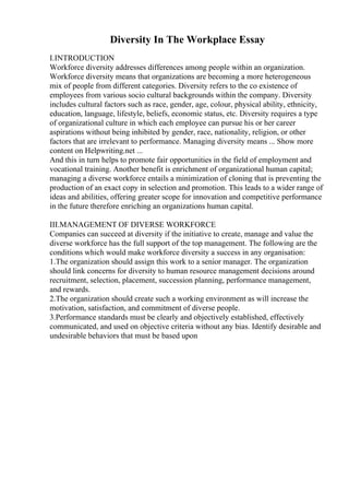 Diversity In The Workplace Essay
I.INTRODUCTION
Workforce diversity addresses differences among people within an organization.
Workforce diversity means that organizations are becoming a more heterogeneous
mix of people from different categories. Diversity refers to the co existence of
employees from various socio cultural backgrounds within the company. Diversity
includes cultural factors such as race, gender, age, colour, physical ability, ethnicity,
education, language, lifestyle, beliefs, economic status, etc. Diversity requires a type
of organizational culture in which each employee can pursue his or her career
aspirations without being inhibited by gender, race, nationality, religion, or other
factors that are irrelevant to performance. Managing diversity means ... Show more
content on Helpwriting.net ...
And this in turn helps to promote fair opportunities in the field of employment and
vocational training. Another benefit is enrichment of organizational human capital;
managing a diverse workforce entails a minimization of cloning that is preventing the
production of an exact copy in selection and promotion. This leads to a wider range of
ideas and abilities, offering greater scope for innovation and competitive performance
in the future therefore enriching an organizations human capital.
III.MANAGEMENT OF DIVERSE WORKFORCE
Companies can succeed at diversity if the initiative to create, manage and value the
diverse workforce has the full support of the top management. The following are the
conditions which would make workforce diversity a success in any organisation:
1.The organization should assign this work to a senior manager. The organization
should link concerns for diversity to human resource management decisions around
recruitment, selection, placement, succession planning, performance management,
and rewards.
2.The organization should create such a working environment as will increase the
motivation, satisfaction, and commitment of diverse people.
3.Performance standards must be clearly and objectively established, effectively
communicated, and used on objective criteria without any bias. Identify desirable and
undesirable behaviors that must be based upon
 