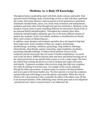 Medicine As A Body Of Knowledge
Throughout history mankind has dealt with birth, death, sickness and health. Trial
and error lead to building a body of knowledge on how to deal with these significant
life events, and certain illnesses, and was passed on from generation to generation.
Treatments included herbs, spices, oils, foods, body treatments and manipulations,
mediation and many other items through trial and error and believe. Medicine, in the
broadest of terms came to mean something different for each person, based on his or
her personal beliefs and philosophies. Throughout the centuries these ideas,
treatments and philosophies ultimately gave rise to the many different streams of
modern day medicine. In the 21st century, medicine is classified into two broad...
Show more content on Helpwriting.net ...
In addition, many therapies and treatment specialties have developed to help heal
these target areas. Some examples of these are; surgery, dermatology,
anesthesiology, neurology, obstetrics, gynecology, drug synthesis, radiology,
chemotherapy, drug therapy, genetic counseling, organ transplants, psychiatry,
psychology and physiotherapy. Evidence based medicine focuses on the
symptoms and not necessarily the root causes of health complications. As can be
seen in the list above, EBM has become more and more specialized focusing not on
the whole person but on one specific body system or even a single organ. The focus
has shifted from treating the person as a unit to treating each organ and system
individually. Treatments nowadays often involves drugs that help treat symptoms
but really do nothing to treat the cause. An example of this can be explained
through the following scenario: A patient comes to a doctor with back problems
and severe pain in the lower lumbar area. The first reaction is to treat the symptoms
and prescribe pain relief drugs to ease the patient s discomfort. While this may be
effective for a short period of time, eventually the effect of the tablets wear off due
to an increased tolerance. If the underlying cause of back pain such as mis alignment
, pinched nerves3, stress or tensed muscle is not addressed, the
 