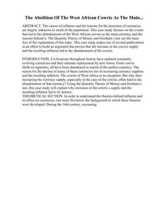 The Abolition Of The West African Cowrie As The Main...
ABSTRACT. The causes of inflation and the reasons for the desertion of currencies
are largely unknown to much of the population. This case study focuses on the events
that led to the abandonment of the West African cowrie as the main currency and the
reasons behind it. The Quantity Theory of Money and Gresham s law are the main
foci of the explanation of this topic. This case study makes use of several publications
in an effort to build an argument that proves that the increase in the cowrie supply
and the resulting inflation led to the abandonment of the cowrie.
INTRODUCTION. Civilizations throughout history have endured constantly
evolving currencies and their ultimate replacement by new forms. From cowrie
shells to cigarettes, all have been abandoned in search of the perfect currency. The
reason for the decline of many of these currencies lies in increasing currency supplies
and the resulting inflation. The cowrie of West Africa is no exception. But why does
increasing the currency supply, especially in the case of the cowrie, often lead to the
abandonment of that currency? Using the Quantity Theory of Money and Gresham s
law, this case study will explain why increases in the cowrie s supply and the
resulting inflation led to its demise.
THEORETICAL SECTION. In order to understand the theories behind inflation and
its effect on currencies, one must first know the background in which these theories
were developed. During the 16th century, increasing
 