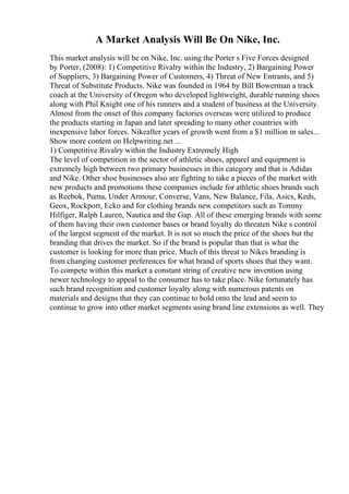 A Market Analysis Will Be On Nike, Inc.
This market analysis will be on Nike, Inc. using the Porter s Five Forces designed
by Porter, (2008): 1) Competitive Rivalry within the Industry, 2) Bargaining Power
of Suppliers, 3) Bargaining Power of Customers, 4) Threat of New Entrants, and 5)
Threat of Substitute Products. Nike was founded in 1964 by Bill Bowerman a track
coach at the University of Oregon who developed lightweight, durable running shoes
along with Phil Knight one of his runners and a student of business at the University.
Almost from the onset of this company factories overseas were utilized to produce
the products starting in Japan and later spreading to many other countries with
inexpensive labor forces. Nikeafter years of growth went from a $1 million in sales...
Show more content on Helpwriting.net ...
1) Competitive Rivalry within the Industry Extremely High
The level of competition in the sector of athletic shoes, apparel and equipment is
extremely high between two primary businesses in this category and that is Adidas
and Nike. Other shoe businesses also are fighting to take a pieces of the market with
new products and promotions these companies include for athletic shoes brands such
as Reebok, Puma, Under Armour, Converse, Vans, New Balance, Fila, Asics, Keds,
Geox, Rockport, Ecko and for clothing brands new competitors such as Tommy
Hilfiger, Ralph Lauren, Nautica and the Gap. All of these emerging brands with some
of them having their own customer bases or brand loyalty do threaten Nike s control
of the largest segment of the market. It is not so much the price of the shoes but the
branding that drives the market. So if the brand is popular than that is what the
customer is looking for more than price. Much of this threat to Nikes branding is
from changing customer preferences for what brand of sports shoes that they want.
To compete within this market a constant string of creative new invention using
newer technology to appeal to the consumer has to take place. Nike fortunately has
such brand recognition and customer loyalty along with numerous patents on
materials and designs that they can continue to hold onto the lead and seem to
continue to grow into other market segments using brand line extensions as well. They
 