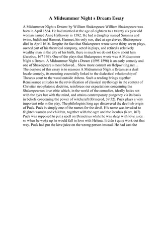 A Midsummer Night s Dream Essay
A Midsummer Night s Dream: by William Shakespeare William Shakespeare was
born in April 1564. He had married at the age of eighteen to a twenty six year old
woman named Anne Hathaway in 1582. He had a daughter named Susanna and
twins, Judith and Hamnet. Hamnet, his only son, died at age eleven. Shakespeare
died in April 1616. Despite the fact that Shakespeare wrote some thirty seven plays,
owned part of his theatrical company, acted in plays, and retired a relatively
wealthy man in the city of his birth, there is much we do not know about him
(Jacobus, 167 169). One of the plays that Shakespeare wrote was A Midsummer
Night s Dream. A Midsummer Night s Dream (1595 1596) is an early comedy and
one of Shakespeare s most beloved... Show more content on Helpwriting.net ...
The purpose of this essay is to reassess A Midsummer Night s Dream as a dual
locale comedy, its meaning essentially linked to the dialectical relationship of
Theseus court to the wood outside Athens. Such a reading brings together
Renaissance attitudes to the revivification of classical mythology in the context of
Christian neo platonic doctrine, reinforces our expectations concerning the
Shakespearean love ethic which, in the world of the comedies, ideally looks not
with the eyes but with the mind, and attains contemporary pungency via its basis
in beliefs concerning the power of witchcraft (Ormerod, 39 52). Puck plays a very
important role in the play. The philologists long ago discovered the devilish origin
of Puck. Puck is simply one of the names for the devil. His name was invoked to
frighten women and children, together with the ogre and the incubus (Kott, 107).
Puck was supposed to put a spell on Demetrius while he was sleep with love juice
so when he woke up he would fall in love with Helena. It didn t quite work out that
way. Puck had put the love juice on the wrong person instead. He had cast the
 
