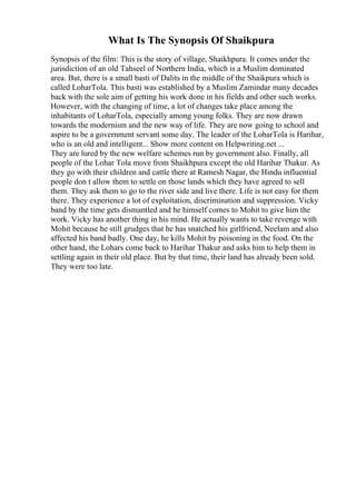 What Is The Synopsis Of Shaikpura
Synopsis of the film: This is the story of village, Shaikhpura. It comes under the
jurisdiction of an old Tahseel of Northern India, which is a Muslim dominated
area. But, there is a small basti of Dalits in the middle of the Shaikpura which is
called LoharTola. This basti was established by a Muslim Zamindar many decades
back with the sole aim of getting his work done in his fields and other such works.
However, with the changing of time, a lot of changes take place among the
inhabitants of LoharTola, especially among young folks. They are now drawn
towards the modernism and the new way of life. They are now going to school and
aspire to be a government servant some day. The leader of the LoharTola is Harihar,
who is an old and intelligent... Show more content on Helpwriting.net ...
They are lured by the new welfare schemes run by government also. Finally, all
people of the Lohar Tola move from Shaikhpura except the old Harihar Thakur. As
they go with their children and cattle there at Ramesh Nagar, the Hindu influential
people don t allow them to settle on those lands which they have agreed to sell
them. They ask them to go to the river side and live there. Life is not easy for them
there. They experience a lot of exploitation, discrimination and suppression. Vicky
band by the time gets dismantled and he himself comes to Mohit to give him the
work. Vicky has another thing in his mind. He actually wants to take revenge with
Mohit because he still grudges that he has snatched his girlfriend, Neelam and also
affected his band badly. One day, he kills Mohit by poisoning in the food. On the
other hand, the Lohars come back to Harihar Thakur and asks him to help them in
settling again in their old place. But by that time, their land has already been sold.
They were too late.
 