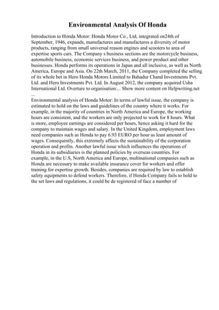 Environmental Analysis Of Honda
Introduction to Honda Motor: Honda Motor Co., Ltd, integrated on24th of
September, 1946, expands, manufactures and manufactures a diversity of motor
products, ranging from small universal reason engines and scooters to area of
expertise sports cars. The Company s business sections are the motorcycle business,
automobile business, economic services business, and power product and other
businesses. Honda performs its operations in Japan and all inclusive, as well as North
America, Europe and Asia. On 22th March, 2011, the Company completed the selling
of its whole bet in Hero Honda Motors Limited to Bahadur Chand Investments Pvt.
Ltd. and Hero Investments Pvt. Ltd. In August 2012, the company acquired Usha
International Ltd. Overture to organisation:... Show more content on Helpwriting.net
...
Environmental analysis of Honda Motor: In terms of lawful issue, the company is
estimated to hold on the laws and guidelines of the country where it works. For
example, in the majority of countries in North America and Europe, the working
hours are consistent, and the workers are only projected to work for 8 hours. What
is more, employee earnings are considered per hours, hence asking it hard for the
company to maintain wages and salary. In the United Kingdom, employment laws
need companies such as Honda to pay 6.93 EURO per hour as least amount of
wages. Consequently, this extremely affects the sustainability of the corporation
operation and profits. Another lawful issue which influences the operations of
Honda in its subsidiaries is the planned policies by overseas countries. For
example, in the U.S, North America and Europe, multinational companies such as
Honda are necessary to make available insurance cover for workers and offer
training for expertise growth. Besides, companies are required by law to establish
safety equipments to defend workers. Therefore, if Honda Company fails to hold to
the set laws and regulations, it could be de registered of face a number of
 