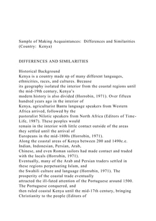 Sample of Making Acquaintances: Differences and Similarities
(Country: Kenya)
DIFFERENCES AND SIMILARITIES
Historical Background
Kenya is a country made up of many different languages,
ethnicities, races, and cultures. Because
its geography isolated the interior from the coastal regions until
the mid-19th century, Kenya’s
modern history is also divided (Horrobin, 1971). Over fifteen
hundred years ago in the interior of
Kenya, agriculturist Bantu language speakers from Western
Africa arrived, followed by the
pastoralist Nilotic speakers from North Africa (Editors of Time-
Life, 1987). These peoples would
remain in the interior with little contact outside of the areas
they settled until the arrival of
Europeans in the mid-1800s (Horrobin, 1971).
Along the coastal areas of Kenya between 200 and 1490c.e.
Indian, Indonesian, Persian, Arab,
Chinese, and even Roman sailors had made contact and traded
with the locals (Horrobin, 1971).
Eventually, many of the Arab and Persian traders settled in
these regions perpetuating Islam, and
the Swahili culture and language (Horrobin, 1971). The
prosperity of the coastal trade eventually
attracted the ill-fated attention of the Portuguese around 1500.
The Portuguese conquered, and
then ruled coastal Kenya until the mid-17th century, bringing
Christianity to the people (Editors of
 