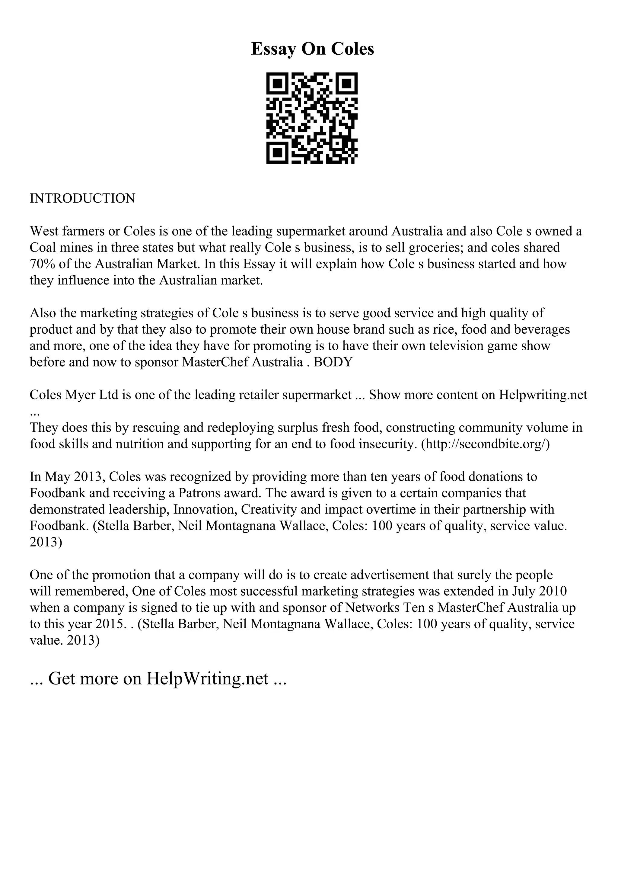 Essay On Coles
INTRODUCTION
West farmers or Coles is one of the leading supermarket around Australia and also Cole s owned a
Coal mines in three states but what really Cole s business, is to sell groceries; and coles shared
70% of the Australian Market. In this Essay it will explain how Cole s business started and how
they influence into the Australian market.
Also the marketing strategies of Cole s business is to serve good service and high quality of
product and by that they also to promote their own house brand such as rice, food and beverages
and more, one of the idea they have for promoting is to have their own television game show
before and now to sponsor MasterChef Australia . BODY
Coles Myer Ltd is one of the leading retailer supermarket ... Show more content on Helpwriting.net
...
They does this by rescuing and redeploying surplus fresh food, constructing community volume in
food skills and nutrition and supporting for an end to food insecurity. (http://secondbite.org/)
In May 2013, Coles was recognized by providing more than ten years of food donations to
Foodbank and receiving a Patrons award. The award is given to a certain companies that
demonstrated leadership, Innovation, Creativity and impact overtime in their partnership with
Foodbank. (Stella Barber, Neil Montagnana Wallace, Coles: 100 years of quality, service value.
2013)
One of the promotion that a company will do is to create advertisement that surely the people
will remembered, One of Coles most successful marketing strategies was extended in July 2010
when a company is signed to tie up with and sponsor of Networks Ten s MasterChef Australia up
to this year 2015. . (Stella Barber, Neil Montagnana Wallace, Coles: 100 years of quality, service
value. 2013)
... Get more on HelpWriting.net ...
 
