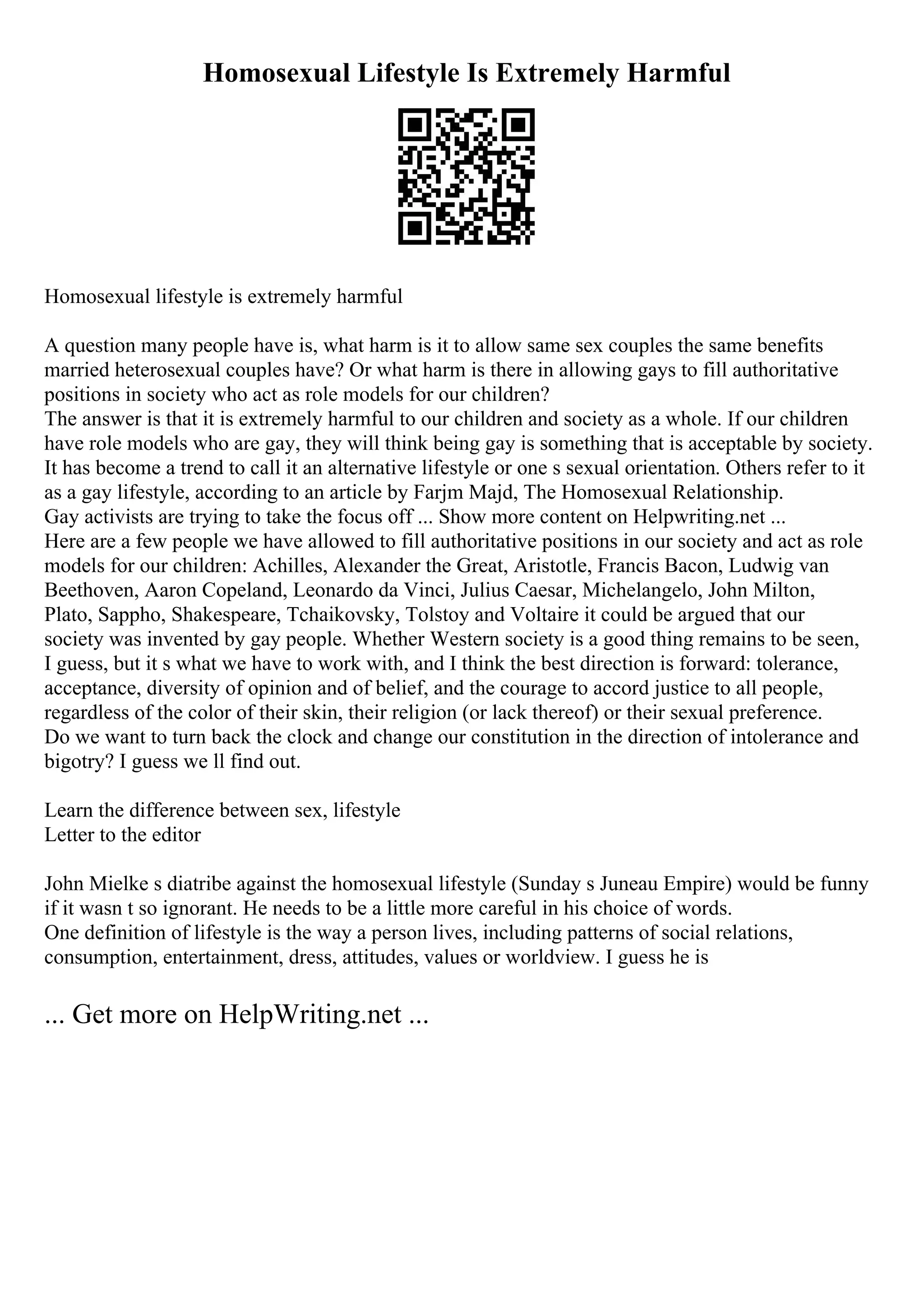 Homosexual Lifestyle Is Extremely Harmful
Homosexual lifestyle is extremely harmful
A question many people have is, what harm is it to allow same sex couples the same benefits
married heterosexual couples have? Or what harm is there in allowing gays to fill authoritative
positions in society who act as role models for our children?
The answer is that it is extremely harmful to our children and society as a whole. If our children
have role models who are gay, they will think being gay is something that is acceptable by society.
It has become a trend to call it an alternative lifestyle or one s sexual orientation. Others refer to it
as a gay lifestyle, according to an article by Farjm Majd, The Homosexual Relationship.
Gay activists are trying to take the focus off ... Show more content on Helpwriting.net ...
Here are a few people we have allowed to fill authoritative positions in our society and act as role
models for our children: Achilles, Alexander the Great, Aristotle, Francis Bacon, Ludwig van
Beethoven, Aaron Copeland, Leonardo da Vinci, Julius Caesar, Michelangelo, John Milton,
Plato, Sappho, Shakespeare, Tchaikovsky, Tolstoy and Voltaire it could be argued that our
society was invented by gay people. Whether Western society is a good thing remains to be seen,
I guess, but it s what we have to work with, and I think the best direction is forward: tolerance,
acceptance, diversity of opinion and of belief, and the courage to accord justice to all people,
regardless of the color of their skin, their religion (or lack thereof) or their sexual preference.
Do we want to turn back the clock and change our constitution in the direction of intolerance and
bigotry? I guess we ll find out.
Learn the difference between sex, lifestyle
Letter to the editor
John Mielke s diatribe against the homosexual lifestyle (Sunday s Juneau Empire) would be funny
if it wasn t so ignorant. He needs to be a little more careful in his choice of words.
One definition of lifestyle is the way a person lives, including patterns of social relations,
consumption, entertainment, dress, attitudes, values or worldview. I guess he is
... Get more on HelpWriting.net ...
 