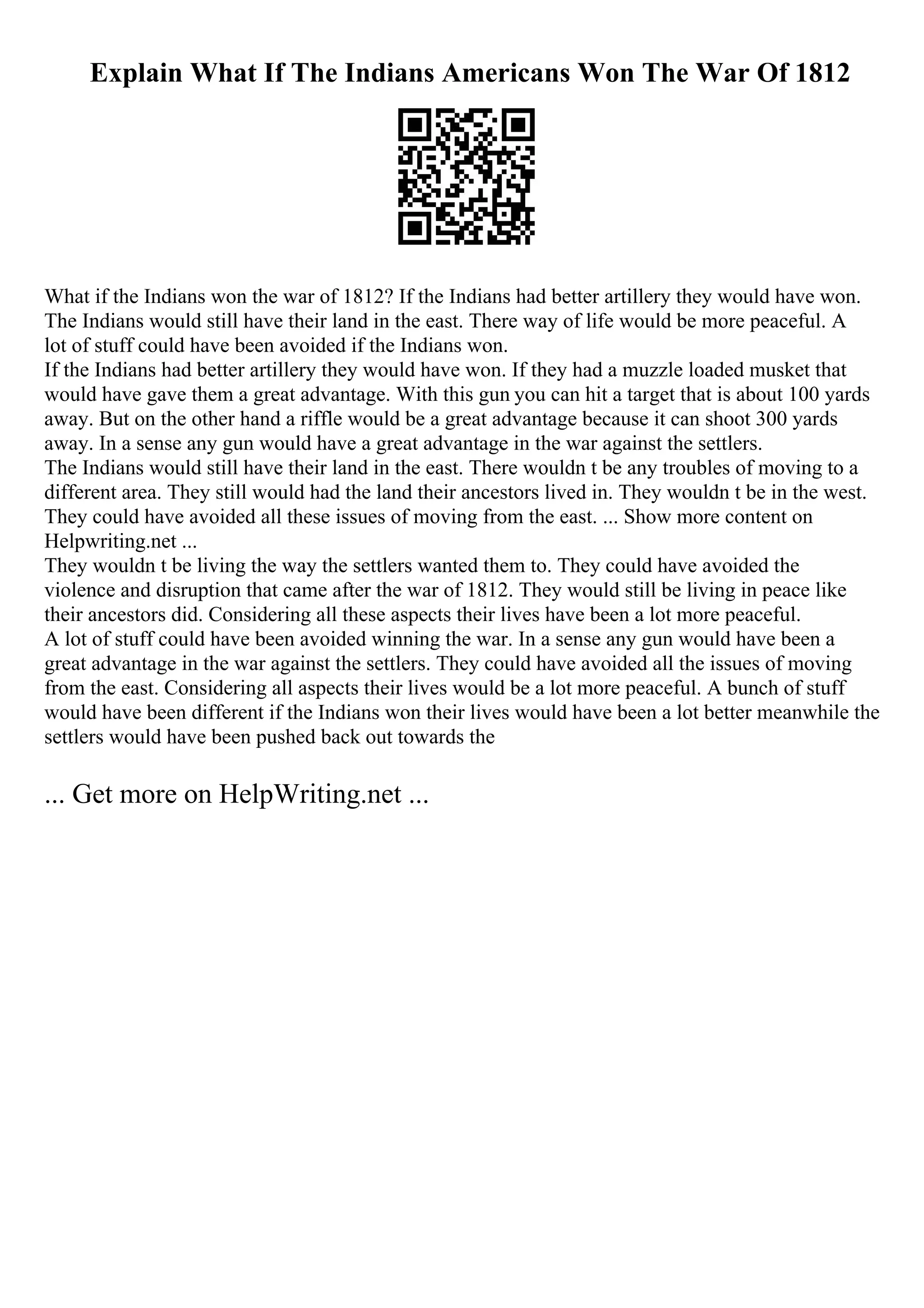 Explain What If The Indians Americans Won The War Of 1812
What if the Indians won the war of 1812? If the Indians had better artillery they would have won.
The Indians would still have their land in the east. There way of life would be more peaceful. A
lot of stuff could have been avoided if the Indians won.
If the Indians had better artillery they would have won. If they had a muzzle loaded musket that
would have gave them a great advantage. With this gun you can hit a target that is about 100 yards
away. But on the other hand a riffle would be a great advantage because it can shoot 300 yards
away. In a sense any gun would have a great advantage in the war against the settlers.
The Indians would still have their land in the east. There wouldn t be any troubles of moving to a
different area. They still would had the land their ancestors lived in. They wouldn t be in the west.
They could have avoided all these issues of moving from the east. ... Show more content on
Helpwriting.net ...
They wouldn t be living the way the settlers wanted them to. They could have avoided the
violence and disruption that came after the war of 1812. They would still be living in peace like
their ancestors did. Considering all these aspects their lives have been a lot more peaceful.
A lot of stuff could have been avoided winning the war. In a sense any gun would have been a
great advantage in the war against the settlers. They could have avoided all the issues of moving
from the east. Considering all aspects their lives would be a lot more peaceful. A bunch of stuff
would have been different if the Indians won their lives would have been a lot better meanwhile the
settlers would have been pushed back out towards the
... Get more on HelpWriting.net ...
 