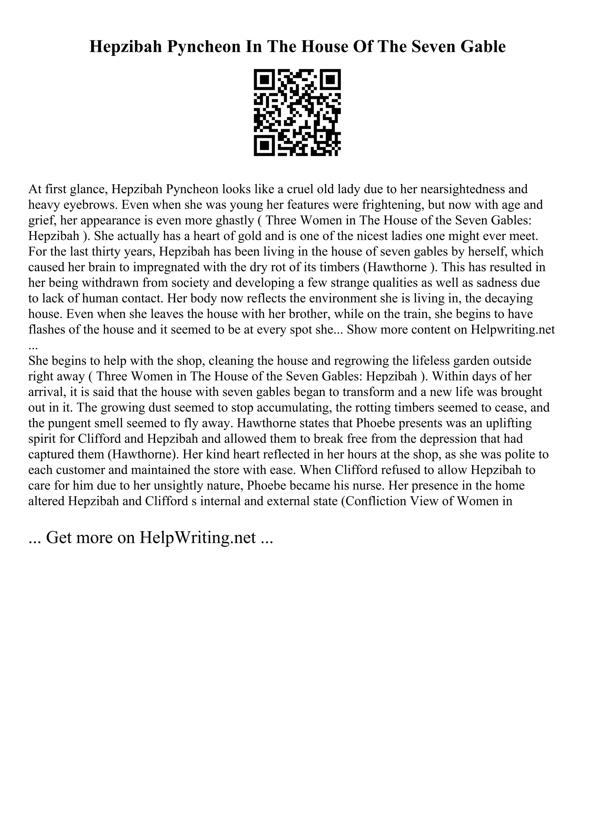 Hepzibah Pyncheon In The House Of The Seven Gable
At first glance, Hepzibah Pyncheon looks like a cruel old lady due to her nearsightedness and
heavy eyebrows. Even when she was young her features were frightening, but now with age and
grief, her appearance is even more ghastly ( Three Women in The House of the Seven Gables:
Hepzibah ). She actually has a heart of gold and is one of the nicest ladies one might ever meet.
For the last thirty years, Hepzibah has been living in the house of seven gables by herself, which
caused her brain to impregnated with the dry rot of its timbers (Hawthorne ). This has resulted in
her being withdrawn from society and developing a few strange qualities as well as sadness due
to lack of human contact. Her body now reflects the environment she is living in, the decaying
house. Even when she leaves the house with her brother, while on the train, she begins to have
flashes of the house and it seemed to be at every spot she... Show more content on Helpwriting.net
...
She begins to help with the shop, cleaning the house and regrowing the lifeless garden outside
right away ( Three Women in The House of the Seven Gables: Hepzibah ). Within days of her
arrival, it is said that the house with seven gables began to transform and a new life was brought
out in it. The growing dust seemed to stop accumulating, the rotting timbers seemed to cease, and
the pungent smell seemed to fly away. Hawthorne states that Phoebe presents was an uplifting
spirit for Clifford and Hepzibah and allowed them to break free from the depression that had
captured them (Hawthorne). Her kind heart reflected in her hours at the shop, as she was polite to
each customer and maintained the store with ease. When Clifford refused to allow Hepzibah to
care for him due to her unsightly nature, Phoebe became his nurse. Her presence in the home
altered Hepzibah and Clifford s internal and external state (Confliction View of Women in
... Get more on HelpWriting.net ...
 