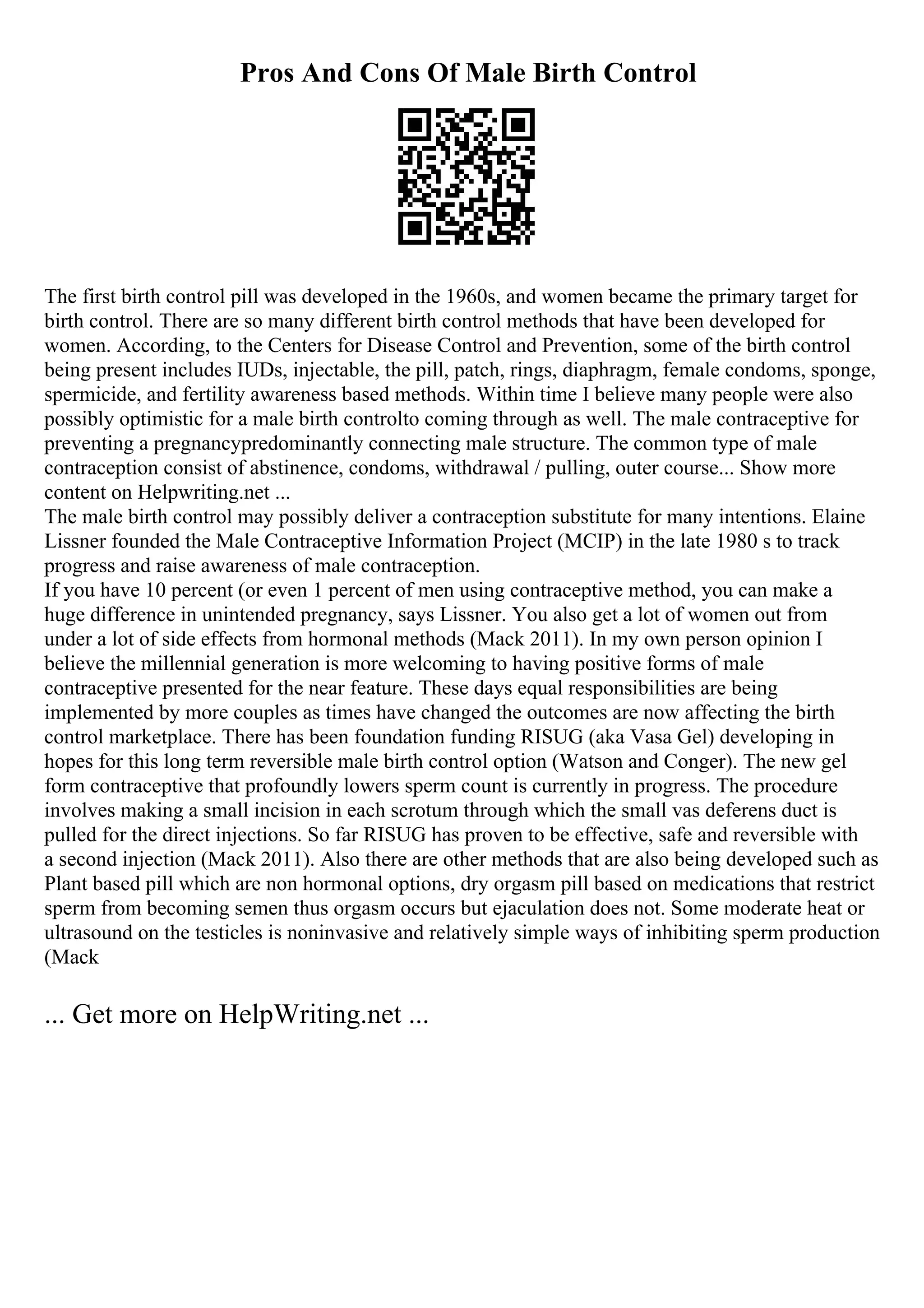 Pros And Cons Of Male Birth Control
The first birth control pill was developed in the 1960s, and women became the primary target for
birth control. There are so many different birth control methods that have been developed for
women. According, to the Centers for Disease Control and Prevention, some of the birth control
being present includes IUDs, injectable, the pill, patch, rings, diaphragm, female condoms, sponge,
spermicide, and fertility awareness based methods. Within time I believe many people were also
possibly optimistic for a male birth controlto coming through as well. The male contraceptive for
preventing a pregnancypredominantly connecting male structure. The common type of male
contraception consist of abstinence, condoms, withdrawal / pulling, outer course... Show more
content on Helpwriting.net ...
The male birth control may possibly deliver a contraception substitute for many intentions. Elaine
Lissner founded the Male Contraceptive Information Project (MCIP) in the late 1980 s to track
progress and raise awareness of male contraception.
If you have 10 percent (or even 1 percent of men using contraceptive method, you can make a
huge difference in unintended pregnancy, says Lissner. You also get a lot of women out from
under a lot of side effects from hormonal methods (Mack 2011). In my own person opinion I
believe the millennial generation is more welcoming to having positive forms of male
contraceptive presented for the near feature. These days equal responsibilities are being
implemented by more couples as times have changed the outcomes are now affecting the birth
control marketplace. There has been foundation funding RISUG (aka Vasa Gel) developing in
hopes for this long term reversible male birth control option (Watson and Conger). The new gel
form contraceptive that profoundly lowers sperm count is currently in progress. The procedure
involves making a small incision in each scrotum through which the small vas deferens duct is
pulled for the direct injections. So far RISUG has proven to be effective, safe and reversible with
a second injection (Mack 2011). Also there are other methods that are also being developed such as
Plant based pill which are non hormonal options, dry orgasm pill based on medications that restrict
sperm from becoming semen thus orgasm occurs but ejaculation does not. Some moderate heat or
ultrasound on the testicles is noninvasive and relatively simple ways of inhibiting sperm production
(Mack
... Get more on HelpWriting.net ...
 