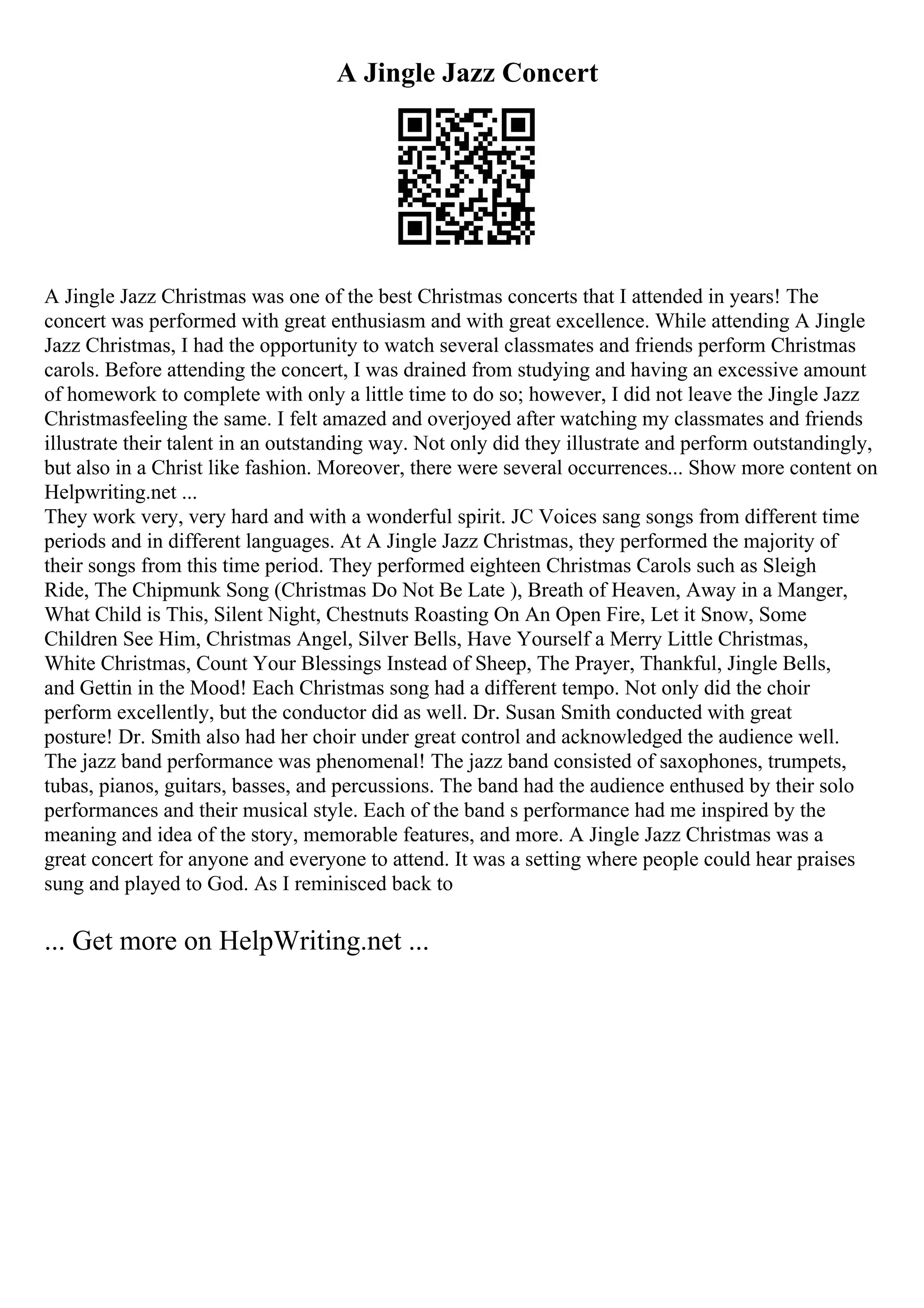 A Jingle Jazz Concert
A Jingle Jazz Christmas was one of the best Christmas concerts that I attended in years! The
concert was performed with great enthusiasm and with great excellence. While attending A Jingle
Jazz Christmas, I had the opportunity to watch several classmates and friends perform Christmas
carols. Before attending the concert, I was drained from studying and having an excessive amount
of homework to complete with only a little time to do so; however, I did not leave the Jingle Jazz
Christmasfeeling the same. I felt amazed and overjoyed after watching my classmates and friends
illustrate their talent in an outstanding way. Not only did they illustrate and perform outstandingly,
but also in a Christ like fashion. Moreover, there were several occurrences... Show more content on
Helpwriting.net ...
They work very, very hard and with a wonderful spirit. JC Voices sang songs from different time
periods and in different languages. At A Jingle Jazz Christmas, they performed the majority of
their songs from this time period. They performed eighteen Christmas Carols such as Sleigh
Ride, The Chipmunk Song (Christmas Do Not Be Late ), Breath of Heaven, Away in a Manger,
What Child is This, Silent Night, Chestnuts Roasting On An Open Fire, Let it Snow, Some
Children See Him, Christmas Angel, Silver Bells, Have Yourself a Merry Little Christmas,
White Christmas, Count Your Blessings Instead of Sheep, The Prayer, Thankful, Jingle Bells,
and Gettin in the Mood! Each Christmas song had a different tempo. Not only did the choir
perform excellently, but the conductor did as well. Dr. Susan Smith conducted with great
posture! Dr. Smith also had her choir under great control and acknowledged the audience well.
The jazz band performance was phenomenal! The jazz band consisted of saxophones, trumpets,
tubas, pianos, guitars, basses, and percussions. The band had the audience enthused by their solo
performances and their musical style. Each of the band s performance had me inspired by the
meaning and idea of the story, memorable features, and more. A Jingle Jazz Christmas was a
great concert for anyone and everyone to attend. It was a setting where people could hear praises
sung and played to God. As I reminisced back to
... Get more on HelpWriting.net ...
 