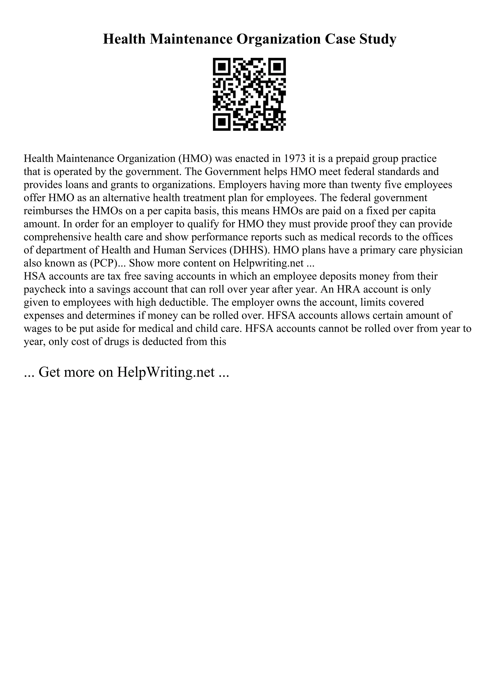 Health Maintenance Organization Case Study
Health Maintenance Organization (HMO) was enacted in 1973 it is a prepaid group practice
that is operated by the government. The Government helps HMO meet federal standards and
provides loans and grants to organizations. Employers having more than twenty five employees
offer HMO as an alternative health treatment plan for employees. The federal government
reimburses the HMOs on a per capita basis, this means HMOs are paid on a fixed per capita
amount. In order for an employer to qualify for HMO they must provide proof they can provide
comprehensive health care and show performance reports such as medical records to the offices
of department of Health and Human Services (DHHS). HMO plans have a primary care physician
also known as (PCP)... Show more content on Helpwriting.net ...
HSA accounts are tax free saving accounts in which an employee deposits money from their
paycheck into a savings account that can roll over year after year. An HRA account is only
given to employees with high deductible. The employer owns the account, limits covered
expenses and determines if money can be rolled over. HFSA accounts allows certain amount of
wages to be put aside for medical and child care. HFSA accounts cannot be rolled over from year to
year, only cost of drugs is deducted from this
... Get more on HelpWriting.net ...
 