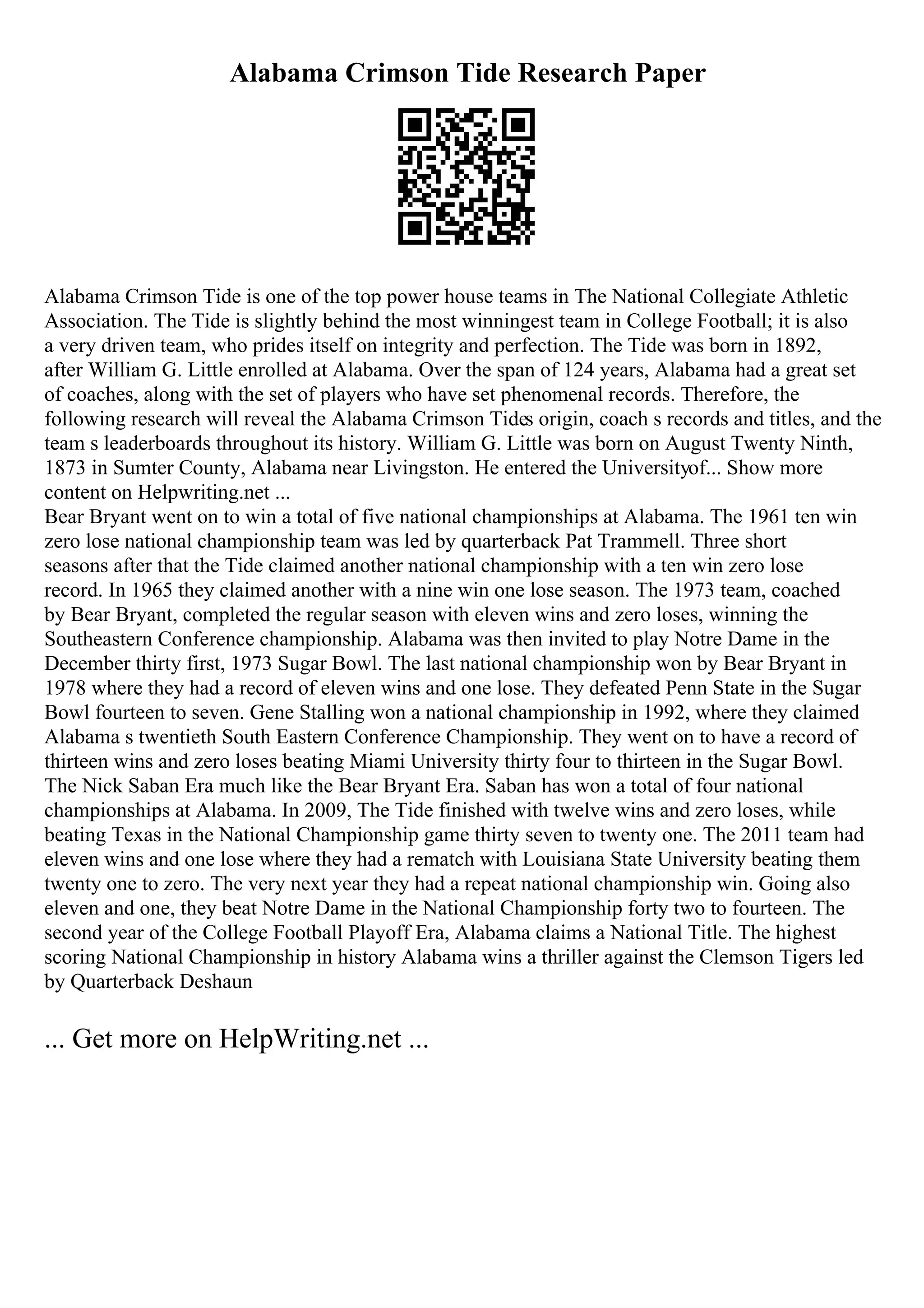 Alabama Crimson Tide Research Paper
Alabama Crimson Tide is one of the top power house teams in The National Collegiate Athletic
Association. The Tide is slightly behind the most winningest team in College Football; it is also
a very driven team, who prides itself on integrity and perfection. The Tide was born in 1892,
after William G. Little enrolled at Alabama. Over the span of 124 years, Alabama had a great set
of coaches, along with the set of players who have set phenomenal records. Therefore, the
following research will reveal the Alabama Crimson Tides origin, coach s records and titles, and the
team s leaderboards throughout its history. William G. Little was born on August Twenty Ninth,
1873 in Sumter County, Alabama near Livingston. He entered the Universityof... Show more
content on Helpwriting.net ...
Bear Bryant went on to win a total of five national championships at Alabama. The 1961 ten win
zero lose national championship team was led by quarterback Pat Trammell. Three short
seasons after that the Tide claimed another national championship with a ten win zero lose
record. In 1965 they claimed another with a nine win one lose season. The 1973 team, coached
by Bear Bryant, completed the regular season with eleven wins and zero loses, winning the
Southeastern Conference championship. Alabama was then invited to play Notre Dame in the
December thirty first, 1973 Sugar Bowl. The last national championship won by Bear Bryant in
1978 where they had a record of eleven wins and one lose. They defeated Penn State in the Sugar
Bowl fourteen to seven. Gene Stalling won a national championship in 1992, where they claimed
Alabama s twentieth South Eastern Conference Championship. They went on to have a record of
thirteen wins and zero loses beating Miami University thirty four to thirteen in the Sugar Bowl.
The Nick Saban Era much like the Bear Bryant Era. Saban has won a total of four national
championships at Alabama. In 2009, The Tide finished with twelve wins and zero loses, while
beating Texas in the National Championship game thirty seven to twenty one. The 2011 team had
eleven wins and one lose where they had a rematch with Louisiana State University beating them
twenty one to zero. The very next year they had a repeat national championship win. Going also
eleven and one, they beat Notre Dame in the National Championship forty two to fourteen. The
second year of the College Football Playoff Era, Alabama claims a National Title. The highest
scoring National Championship in history Alabama wins a thriller against the Clemson Tigers led
by Quarterback Deshaun
... Get more on HelpWriting.net ...
 