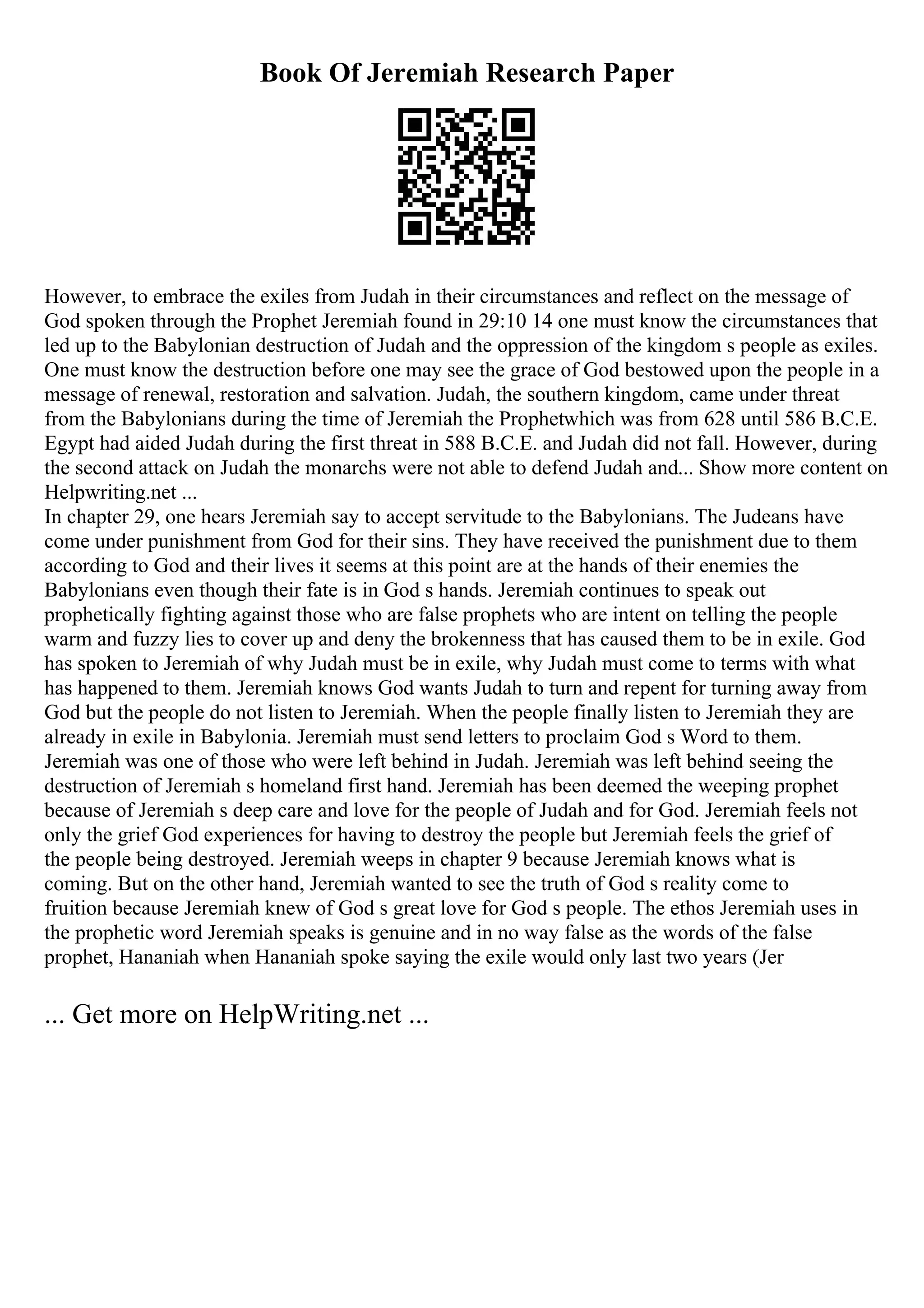 Book Of Jeremiah Research Paper
However, to embrace the exiles from Judah in their circumstances and reflect on the message of
God spoken through the Prophet Jeremiah found in 29:10 14 one must know the circumstances that
led up to the Babylonian destruction of Judah and the oppression of the kingdom s people as exiles.
One must know the destruction before one may see the grace of God bestowed upon the people in a
message of renewal, restoration and salvation. Judah, the southern kingdom, came under threat
from the Babylonians during the time of Jeremiah the Prophetwhich was from 628 until 586 B.C.E.
Egypt had aided Judah during the first threat in 588 B.C.E. and Judah did not fall. However, during
the second attack on Judah the monarchs were not able to defend Judah and... Show more content on
Helpwriting.net ...
In chapter 29, one hears Jeremiah say to accept servitude to the Babylonians. The Judeans have
come under punishment from God for their sins. They have received the punishment due to them
according to God and their lives it seems at this point are at the hands of their enemies the
Babylonians even though their fate is in God s hands. Jeremiah continues to speak out
prophetically fighting against those who are false prophets who are intent on telling the people
warm and fuzzy lies to cover up and deny the brokenness that has caused them to be in exile. God
has spoken to Jeremiah of why Judah must be in exile, why Judah must come to terms with what
has happened to them. Jeremiah knows God wants Judah to turn and repent for turning away from
God but the people do not listen to Jeremiah. When the people finally listen to Jeremiah they are
already in exile in Babylonia. Jeremiah must send letters to proclaim God s Word to them.
Jeremiah was one of those who were left behind in Judah. Jeremiah was left behind seeing the
destruction of Jeremiah s homeland first hand. Jeremiah has been deemed the weeping prophet
because of Jeremiah s deep care and love for the people of Judah and for God. Jeremiah feels not
only the grief God experiences for having to destroy the people but Jeremiah feels the grief of
the people being destroyed. Jeremiah weeps in chapter 9 because Jeremiah knows what is
coming. But on the other hand, Jeremiah wanted to see the truth of God s reality come to
fruition because Jeremiah knew of God s great love for God s people. The ethos Jeremiah uses in
the prophetic word Jeremiah speaks is genuine and in no way false as the words of the false
prophet, Hananiah when Hananiah spoke saying the exile would only last two years (Jer
... Get more on HelpWriting.net ...
 