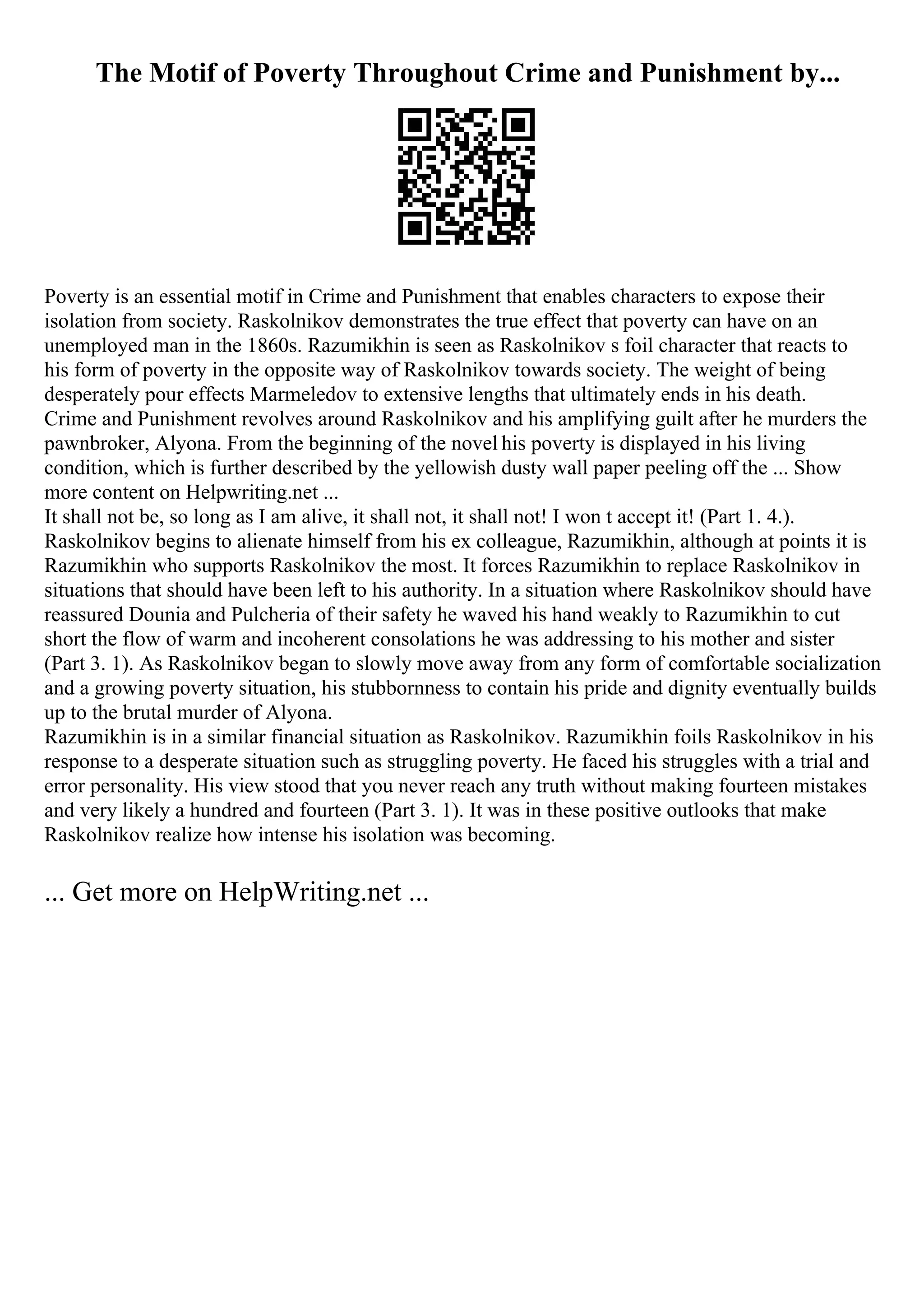 The Motif of Poverty Throughout Crime and Punishment by...
Poverty is an essential motif in Crime and Punishment that enables characters to expose their
isolation from society. Raskolnikov demonstrates the true effect that poverty can have on an
unemployed man in the 1860s. Razumikhin is seen as Raskolnikov s foil character that reacts to
his form of poverty in the opposite way of Raskolnikov towards society. The weight of being
desperately pour effects Marmeledov to extensive lengths that ultimately ends in his death.
Crime and Punishment revolves around Raskolnikov and his amplifying guilt after he murders the
pawnbroker, Alyona. From the beginning of the novel his poverty is displayed in his living
condition, which is further described by the yellowish dusty wall paper peeling off the ... Show
more content on Helpwriting.net ...
It shall not be, so long as I am alive, it shall not, it shall not! I won t accept it! (Part 1. 4.).
Raskolnikov begins to alienate himself from his ex colleague, Razumikhin, although at points it is
Razumikhin who supports Raskolnikov the most. It forces Razumikhin to replace Raskolnikov in
situations that should have been left to his authority. In a situation where Raskolnikov should have
reassured Dounia and Pulcheria of their safety he waved his hand weakly to Razumikhin to cut
short the flow of warm and incoherent consolations he was addressing to his mother and sister
(Part 3. 1). As Raskolnikov began to slowly move away from any form of comfortable socialization
and a growing poverty situation, his stubbornness to contain his pride and dignity eventually builds
up to the brutal murder of Alyona.
Razumikhin is in a similar financial situation as Raskolnikov. Razumikhin foils Raskolnikov in his
response to a desperate situation such as struggling poverty. He faced his struggles with a trial and
error personality. His view stood that you never reach any truth without making fourteen mistakes
and very likely a hundred and fourteen (Part 3. 1). It was in these positive outlooks that make
Raskolnikov realize how intense his isolation was becoming.
... Get more on HelpWriting.net ...
 