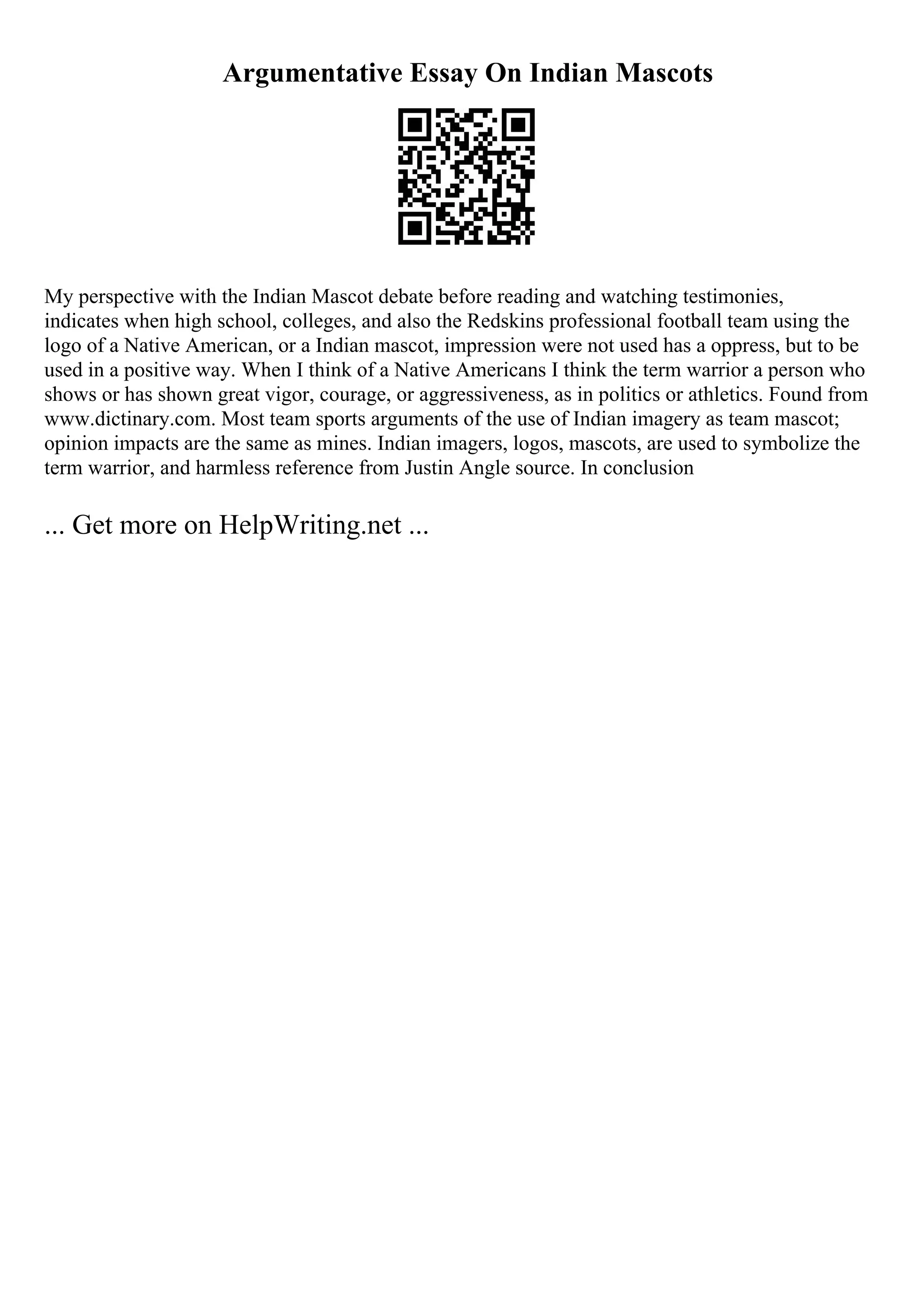 Argumentative Essay On Indian Mascots
My perspective with the Indian Mascot debate before reading and watching testimonies,
indicates when high school, colleges, and also the Redskins professional football team using the
logo of a Native American, or a Indian mascot, impression were not used has a oppress, but to be
used in a positive way. When I think of a Native Americans I think the term warrior a person who
shows or has shown great vigor, courage, or aggressiveness, as in politics or athletics. Found from
www.dictinary.com. Most team sports arguments of the use of Indian imagery as team mascot;
opinion impacts are the same as mines. Indian imagers, logos, mascots, are used to symbolize the
term warrior, and harmless reference from Justin Angle source. In conclusion
... Get more on HelpWriting.net ...
 
