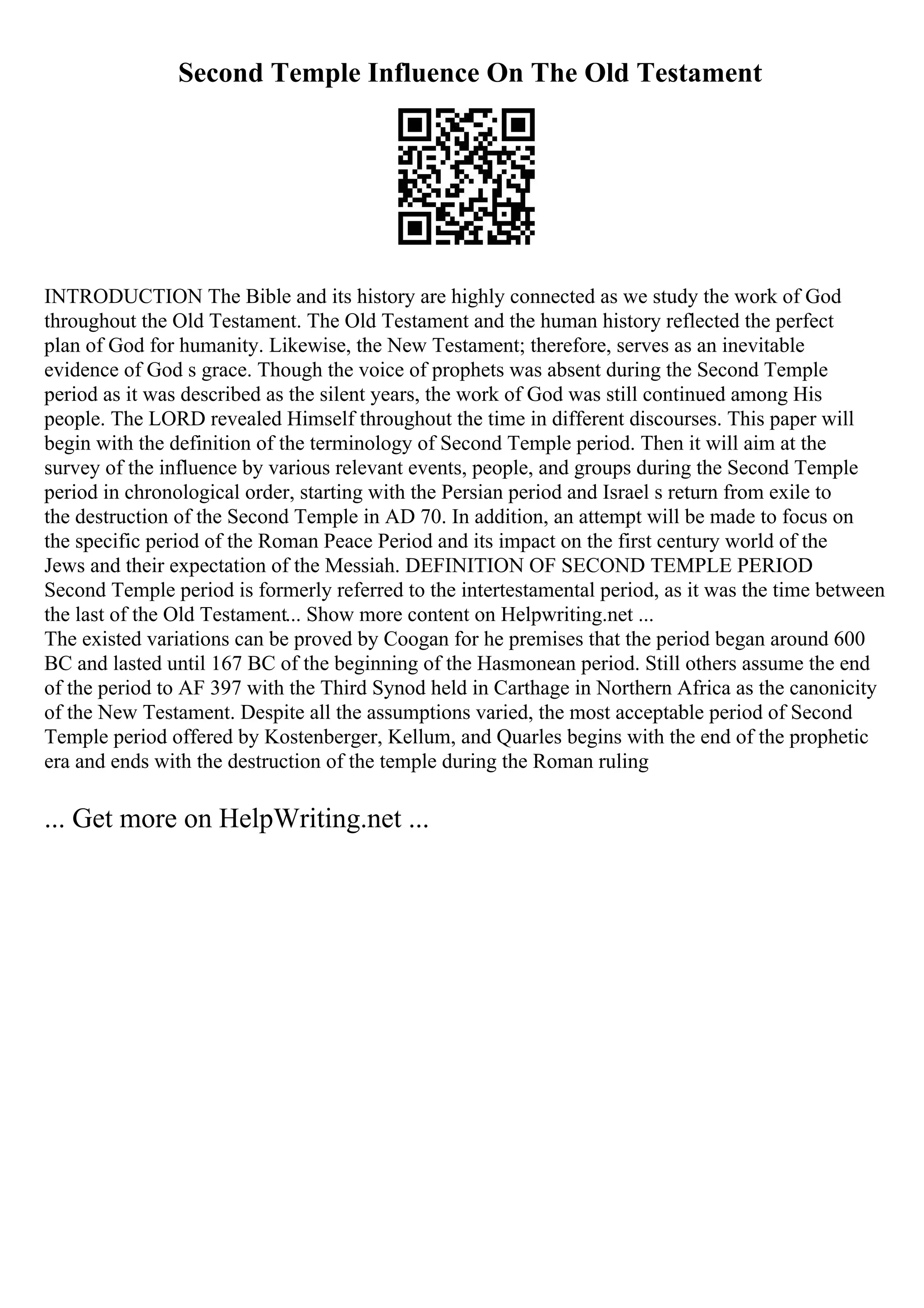 Second Temple Influence On The Old Testament
INTRODUCTION The Bible and its history are highly connected as we study the work of God
throughout the Old Testament. The Old Testament and the human history reflected the perfect
plan of God for humanity. Likewise, the New Testament; therefore, serves as an inevitable
evidence of God s grace. Though the voice of prophets was absent during the Second Temple
period as it was described as the silent years, the work of God was still continued among His
people. The LORD revealed Himself throughout the time in different discourses. This paper will
begin with the definition of the terminology of Second Temple period. Then it will aim at the
survey of the influence by various relevant events, people, and groups during the Second Temple
period in chronological order, starting with the Persian period and Israel s return from exile to
the destruction of the Second Temple in AD 70. In addition, an attempt will be made to focus on
the specific period of the Roman Peace Period and its impact on the first century world of the
Jews and their expectation of the Messiah. DEFINITION OF SECOND TEMPLE PERIOD
Second Temple period is formerly referred to the intertestamental period, as it was the time between
the last of the Old Testament... Show more content on Helpwriting.net ...
The existed variations can be proved by Coogan for he premises that the period began around 600
BC and lasted until 167 BC of the beginning of the Hasmonean period. Still others assume the end
of the period to AF 397 with the Third Synod held in Carthage in Northern Africa as the canonicity
of the New Testament. Despite all the assumptions varied, the most acceptable period of Second
Temple period offered by Kostenberger, Kellum, and Quarles begins with the end of the prophetic
era and ends with the destruction of the temple during the Roman ruling
... Get more on HelpWriting.net ...
 