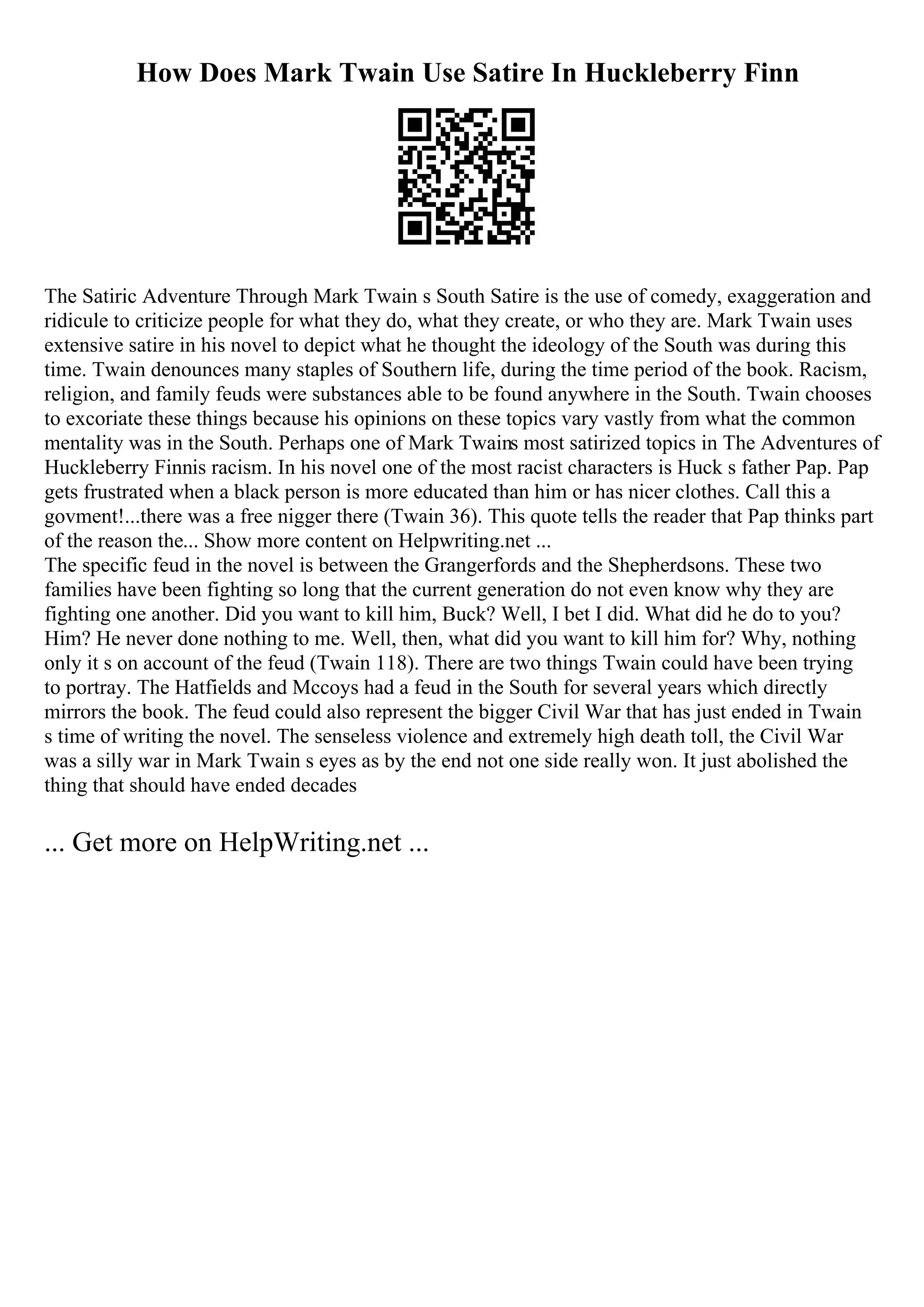 How Does Mark Twain Use Satire In Huckleberry Finn
The Satiric Adventure Through Mark Twain s South Satire is the use of comedy, exaggeration and
ridicule to criticize people for what they do, what they create, or who they are. Mark Twain uses
extensive satire in his novel to depict what he thought the ideology of the South was during this
time. Twain denounces many staples of Southern life, during the time period of the book. Racism,
religion, and family feuds were substances able to be found anywhere in the South. Twain chooses
to excoriate these things because his opinions on these topics vary vastly from what the common
mentality was in the South. Perhaps one of Mark Twains most satirized topics in The Adventures of
Huckleberry Finnis racism. In his novel one of the most racist characters is Huck s father Pap. Pap
gets frustrated when a black person is more educated than him or has nicer clothes. Call this a
govment!...there was a free nigger there (Twain 36). This quote tells the reader that Pap thinks part
of the reason the... Show more content on Helpwriting.net ...
The specific feud in the novel is between the Grangerfords and the Shepherdsons. These two
families have been fighting so long that the current generation do not even know why they are
fighting one another. Did you want to kill him, Buck? Well, I bet I did. What did he do to you?
Him? He never done nothing to me. Well, then, what did you want to kill him for? Why, nothing
only it s on account of the feud (Twain 118). There are two things Twain could have been trying
to portray. The Hatfields and Mccoys had a feud in the South for several years which directly
mirrors the book. The feud could also represent the bigger Civil War that has just ended in Twain
s time of writing the novel. The senseless violence and extremely high death toll, the Civil War
was a silly war in Mark Twain s eyes as by the end not one side really won. It just abolished the
thing that should have ended decades
... Get more on HelpWriting.net ...
 