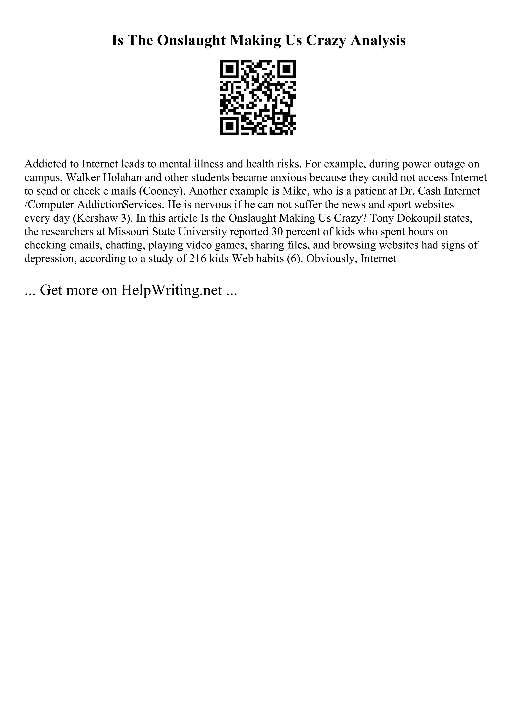 Is The Onslaught Making Us Crazy Analysis
Addicted to Internet leads to mental illness and health risks. For example, during power outage on
campus, Walker Holahan and other students became anxious because they could not access Internet
to send or check e mails (Cooney). Another example is Mike, who is a patient at Dr. Cash Internet
/Computer AddictionServices. He is nervous if he can not suffer the news and sport websites
every day (Kershaw 3). In this article Is the Onslaught Making Us Crazy? Tony Dokoupil states,
the researchers at Missouri State University reported 30 percent of kids who spent hours on
checking emails, chatting, playing video games, sharing files, and browsing websites had signs of
depression, according to a study of 216 kids Web habits (6). Obviously, Internet
... Get more on HelpWriting.net ...
 
