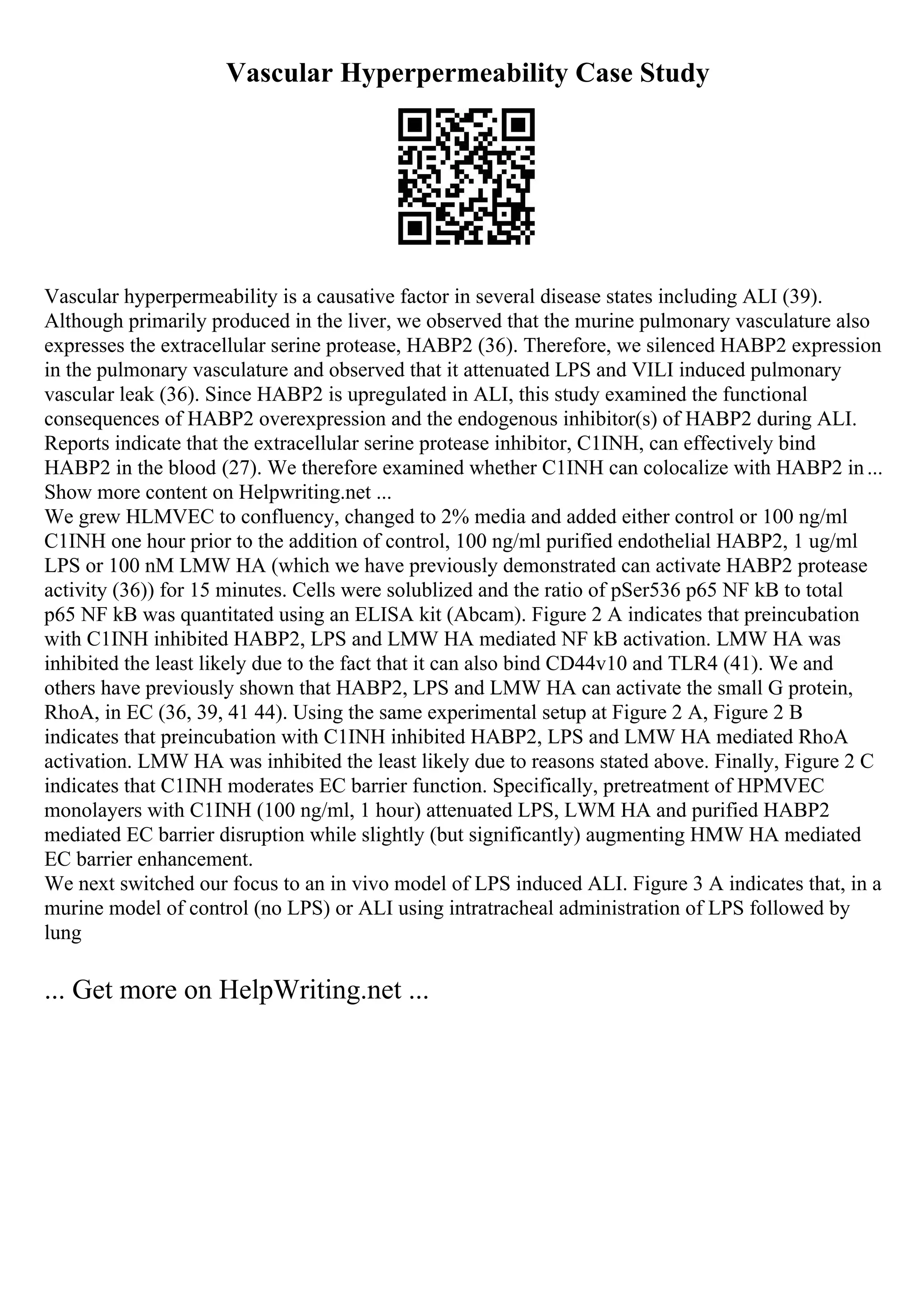 Vascular Hyperpermeability Case Study
Vascular hyperpermeability is a causative factor in several disease states including ALI (39).
Although primarily produced in the liver, we observed that the murine pulmonary vasculature also
expresses the extracellular serine protease, HABP2 (36). Therefore, we silenced HABP2 expression
in the pulmonary vasculature and observed that it attenuated LPS and VILI induced pulmonary
vascular leak (36). Since HABP2 is upregulated in ALI, this study examined the functional
consequences of HABP2 overexpression and the endogenous inhibitor(s) of HABP2 during ALI.
Reports indicate that the extracellular serine protease inhibitor, C1INH, can effectively bind
HABP2 in the blood (27). We therefore examined whether C1INH can colocalize with HABP2 in...
Show more content on Helpwriting.net ...
We grew HLMVEC to confluency, changed to 2% media and added either control or 100 ng/ml
C1INH one hour prior to the addition of control, 100 ng/ml purified endothelial HABP2, 1 ug/ml
LPS or 100 nM LMW HA (which we have previously demonstrated can activate HABP2 protease
activity (36)) for 15 minutes. Cells were solublized and the ratio of pSer536 p65 NF kB to total
p65 NF kB was quantitated using an ELISA kit (Abcam). Figure 2 A indicates that preincubation
with C1INH inhibited HABP2, LPS and LMW HA mediated NF kB activation. LMW HA was
inhibited the least likely due to the fact that it can also bind CD44v10 and TLR4 (41). We and
others have previously shown that HABP2, LPS and LMW HA can activate the small G protein,
RhoA, in EC (36, 39, 41 44). Using the same experimental setup at Figure 2 A, Figure 2 B
indicates that preincubation with C1INH inhibited HABP2, LPS and LMW HA mediated RhoA
activation. LMW HA was inhibited the least likely due to reasons stated above. Finally, Figure 2 C
indicates that C1INH moderates EC barrier function. Specifically, pretreatment of HPMVEC
monolayers with C1INH (100 ng/ml, 1 hour) attenuated LPS, LWM HA and purified HABP2
mediated EC barrier disruption while slightly (but significantly) augmenting HMW HA mediated
EC barrier enhancement.
We next switched our focus to an in vivo model of LPS induced ALI. Figure 3 A indicates that, in a
murine model of control (no LPS) or ALI using intratracheal administration of LPS followed by
lung
... Get more on HelpWriting.net ...
 