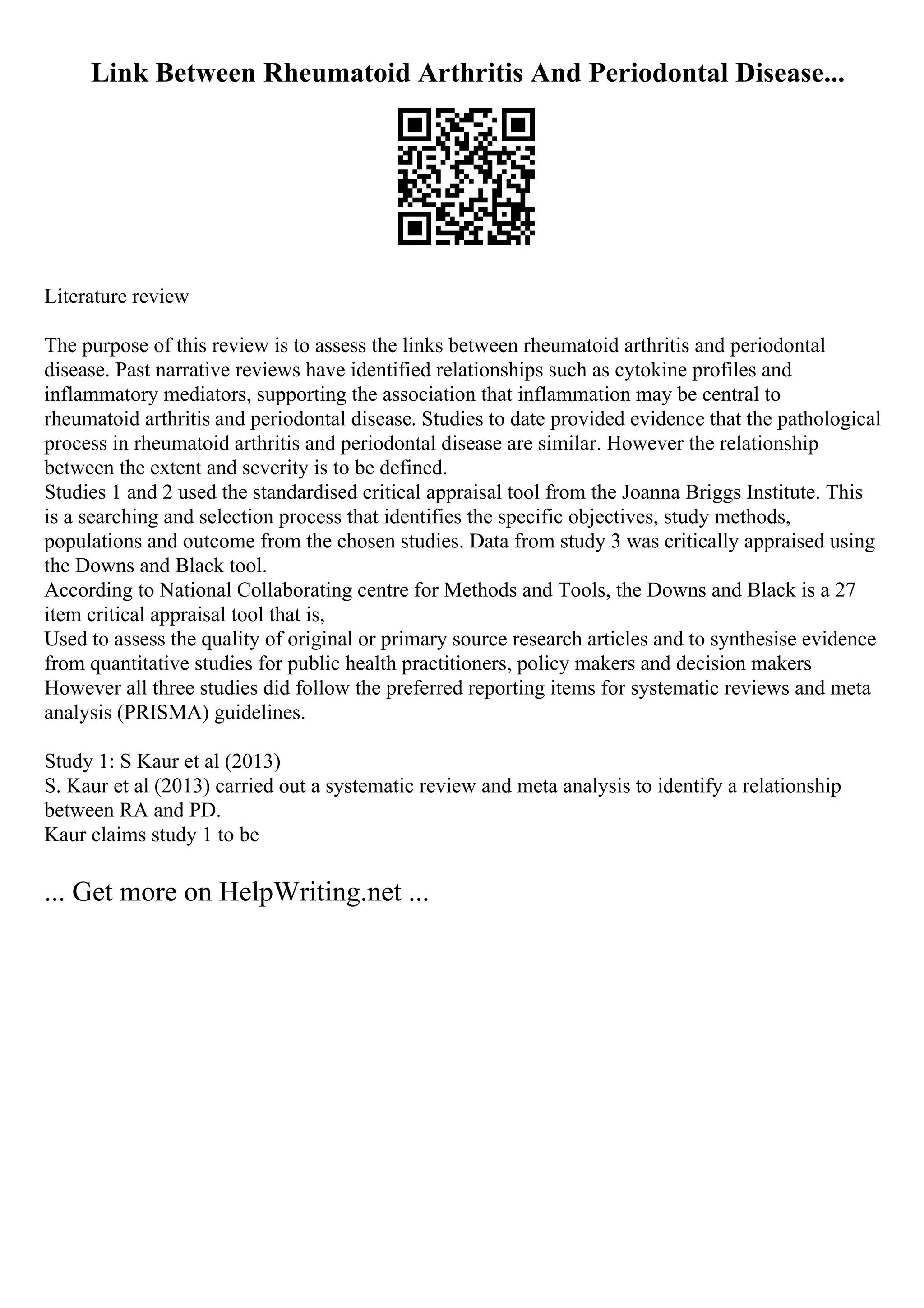 Link Between Rheumatoid Arthritis And Periodontal Disease...
Literature review
The purpose of this review is to assess the links between rheumatoid arthritis and periodontal
disease. Past narrative reviews have identified relationships such as cytokine profiles and
inflammatory mediators, supporting the association that inflammation may be central to
rheumatoid arthritis and periodontal disease. Studies to date provided evidence that the pathological
process in rheumatoid arthritis and periodontal disease are similar. However the relationship
between the extent and severity is to be defined.
Studies 1 and 2 used the standardised critical appraisal tool from the Joanna Briggs Institute. This
is a searching and selection process that identifies the specific objectives, study methods,
populations and outcome from the chosen studies. Data from study 3 was critically appraised using
the Downs and Black tool.
According to National Collaborating centre for Methods and Tools, the Downs and Black is a 27
item critical appraisal tool that is,
Used to assess the quality of original or primary source research articles and to synthesise evidence
from quantitative studies for public health practitioners, policy makers and decision makers
However all three studies did follow the preferred reporting items for systematic reviews and meta
analysis (PRISMA) guidelines.
Study 1: S Kaur et al (2013)
S. Kaur et al (2013) carried out a systematic review and meta analysis to identify a relationship
between RA and PD.
Kaur claims study 1 to be
... Get more on HelpWriting.net ...
 