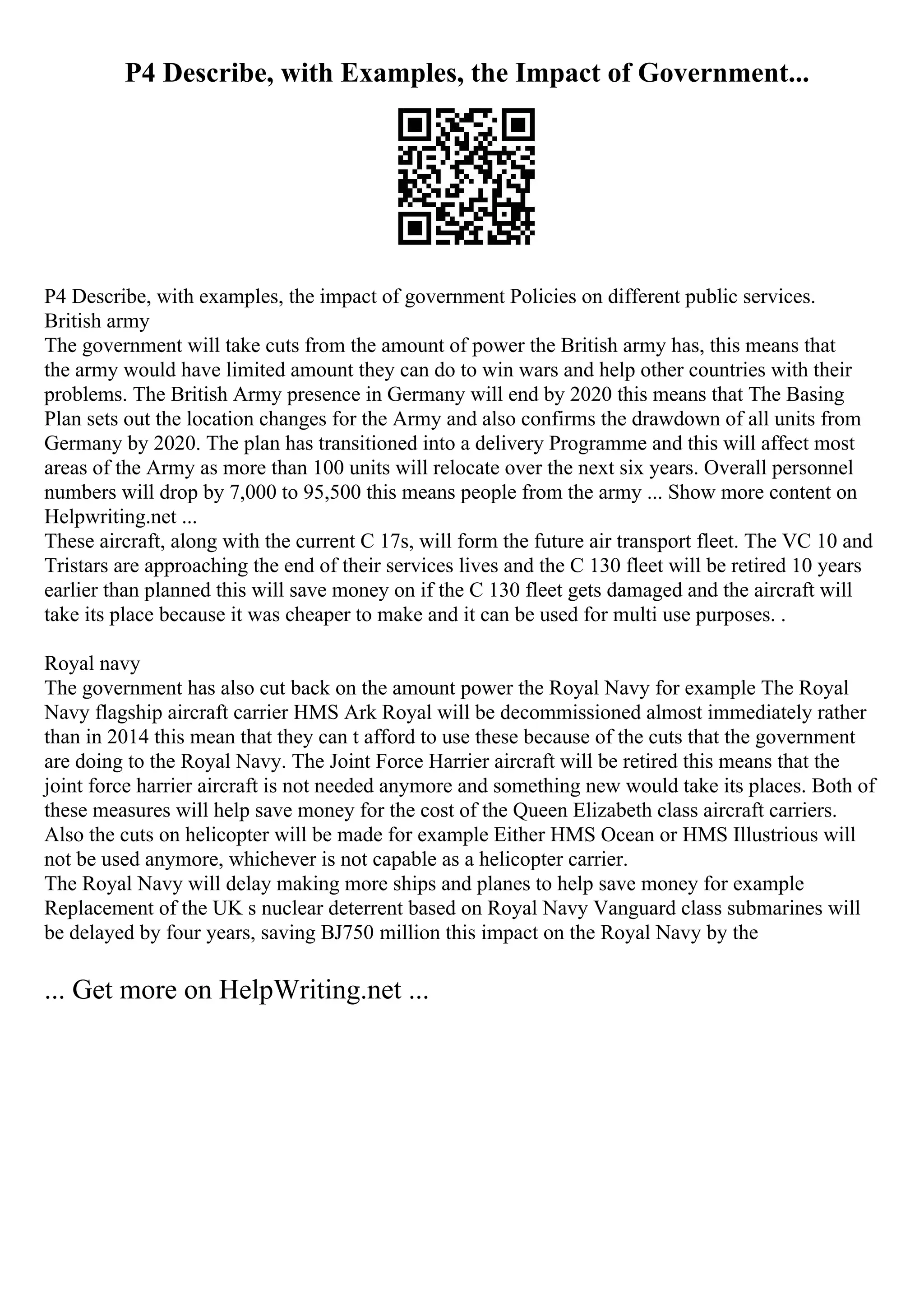 P4 Describe, with Examples, the Impact of Government...
P4 Describe, with examples, the impact of government Policies on different public services.
British army
The government will take cuts from the amount of power the British army has, this means that
the army would have limited amount they can do to win wars and help other countries with their
problems. The British Army presence in Germany will end by 2020 this means that The Basing
Plan sets out the location changes for the Army and also confirms the drawdown of all units from
Germany by 2020. The plan has transitioned into a delivery Programme and this will affect most
areas of the Army as more than 100 units will relocate over the next six years. Overall personnel
numbers will drop by 7,000 to 95,500 this means people from the army ... Show more content on
Helpwriting.net ...
These aircraft, along with the current C 17s, will form the future air transport fleet. The VC 10 and
Tristars are approaching the end of their services lives and the C 130 fleet will be retired 10 years
earlier than planned this will save money on if the C 130 fleet gets damaged and the aircraft will
take its place because it was cheaper to make and it can be used for multi use purposes. .
Royal navy
The government has also cut back on the amount power the Royal Navy for example The Royal
Navy flagship aircraft carrier HMS Ark Royal will be decommissioned almost immediately rather
than in 2014 this mean that they can t afford to use these because of the cuts that the government
are doing to the Royal Navy. The Joint Force Harrier aircraft will be retired this means that the
joint force harrier aircraft is not needed anymore and something new would take its places. Both of
these measures will help save money for the cost of the Queen Elizabeth class aircraft carriers.
Also the cuts on helicopter will be made for example Either HMS Ocean or HMS Illustrious will
not be used anymore, whichever is not capable as a helicopter carrier.
The Royal Navy will delay making more ships and planes to help save money for example
Replacement of the UK s nuclear deterrent based on Royal Navy Vanguard class submarines will
be delayed by four years, saving ВЈ750 million this impact on the Royal Navy by the
... Get more on HelpWriting.net ...
 