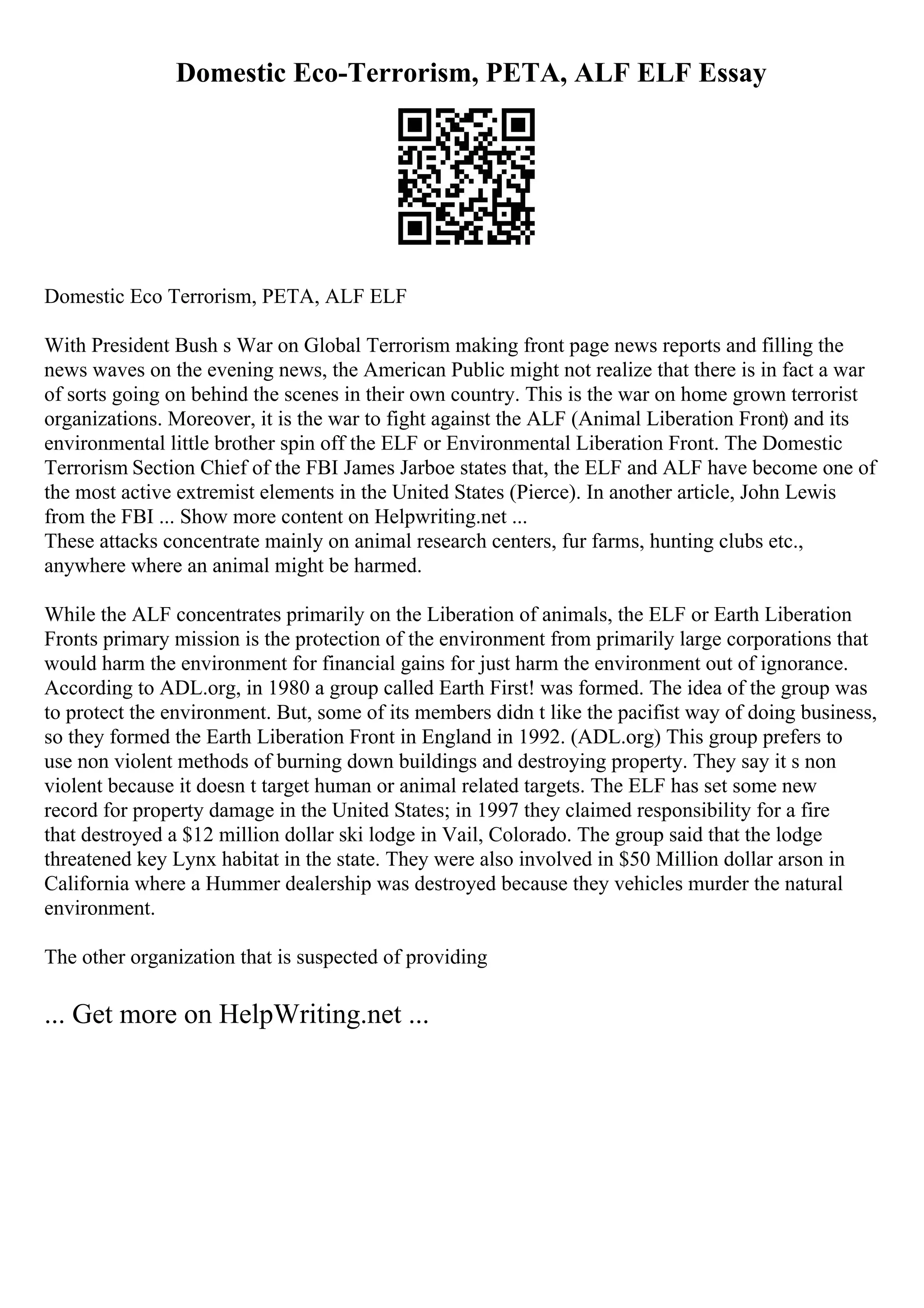 Domestic Eco-Terrorism, PETA, ALF ELF Essay
Domestic Eco Terrorism, PETA, ALF ELF
With President Bush s War on Global Terrorism making front page news reports and filling the
news waves on the evening news, the American Public might not realize that there is in fact a war
of sorts going on behind the scenes in their own country. This is the war on home grown terrorist
organizations. Moreover, it is the war to fight against the ALF (Animal Liberation Front) and its
environmental little brother spin off the ELF or Environmental Liberation Front. The Domestic
Terrorism Section Chief of the FBI James Jarboe states that, the ELF and ALF have become one of
the most active extremist elements in the United States (Pierce). In another article, John Lewis
from the FBI ... Show more content on Helpwriting.net ...
These attacks concentrate mainly on animal research centers, fur farms, hunting clubs etc.,
anywhere where an animal might be harmed.
While the ALF concentrates primarily on the Liberation of animals, the ELF or Earth Liberation
Fronts primary mission is the protection of the environment from primarily large corporations that
would harm the environment for financial gains for just harm the environment out of ignorance.
According to ADL.org, in 1980 a group called Earth First! was formed. The idea of the group was
to protect the environment. But, some of its members didn t like the pacifist way of doing business,
so they formed the Earth Liberation Front in England in 1992. (ADL.org) This group prefers to
use non violent methods of burning down buildings and destroying property. They say it s non
violent because it doesn t target human or animal related targets. The ELF has set some new
record for property damage in the United States; in 1997 they claimed responsibility for a fire
that destroyed a $12 million dollar ski lodge in Vail, Colorado. The group said that the lodge
threatened key Lynx habitat in the state. They were also involved in $50 Million dollar arson in
California where a Hummer dealership was destroyed because they vehicles murder the natural
environment.
The other organization that is suspected of providing
... Get more on HelpWriting.net ...
 