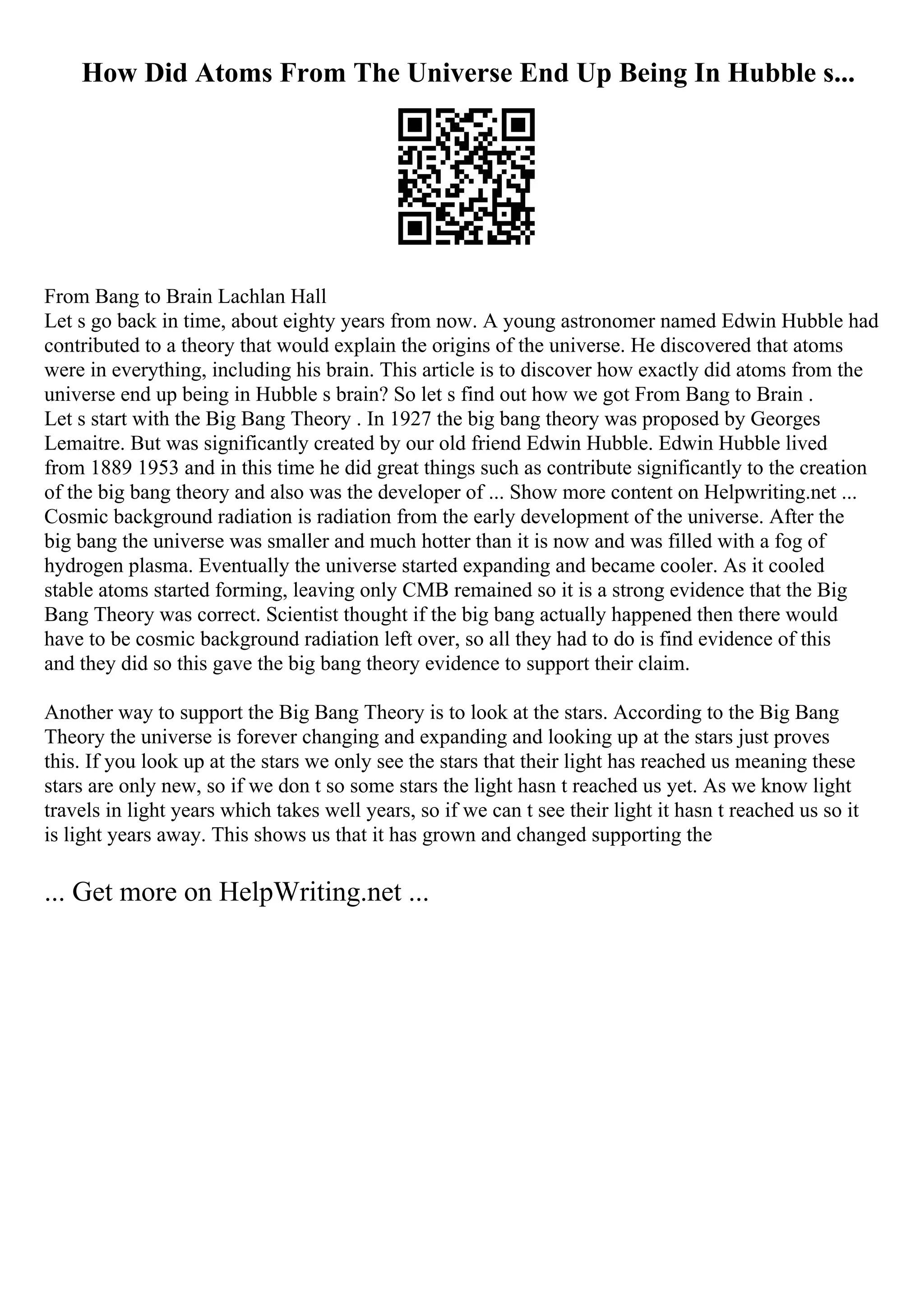 How Did Atoms From The Universe End Up Being In Hubble s...
From Bang to Brain Lachlan Hall
Let s go back in time, about eighty years from now. A young astronomer named Edwin Hubble had
contributed to a theory that would explain the origins of the universe. He discovered that atoms
were in everything, including his brain. This article is to discover how exactly did atoms from the
universe end up being in Hubble s brain? So let s find out how we got From Bang to Brain .
Let s start with the Big Bang Theory . In 1927 the big bang theory was proposed by Georges
Lemaitre. But was significantly created by our old friend Edwin Hubble. Edwin Hubble lived
from 1889 1953 and in this time he did great things such as contribute significantly to the creation
of the big bang theory and also was the developer of ... Show more content on Helpwriting.net ...
Cosmic background radiation is radiation from the early development of the universe. After the
big bang the universe was smaller and much hotter than it is now and was filled with a fog of
hydrogen plasma. Eventually the universe started expanding and became cooler. As it cooled
stable atoms started forming, leaving only CMB remained so it is a strong evidence that the Big
Bang Theory was correct. Scientist thought if the big bang actually happened then there would
have to be cosmic background radiation left over, so all they had to do is find evidence of this
and they did so this gave the big bang theory evidence to support their claim.
Another way to support the Big Bang Theory is to look at the stars. According to the Big Bang
Theory the universe is forever changing and expanding and looking up at the stars just proves
this. If you look up at the stars we only see the stars that their light has reached us meaning these
stars are only new, so if we don t so some stars the light hasn t reached us yet. As we know light
travels in light years which takes well years, so if we can t see their light it hasn t reached us so it
is light years away. This shows us that it has grown and changed supporting the
... Get more on HelpWriting.net ...
 