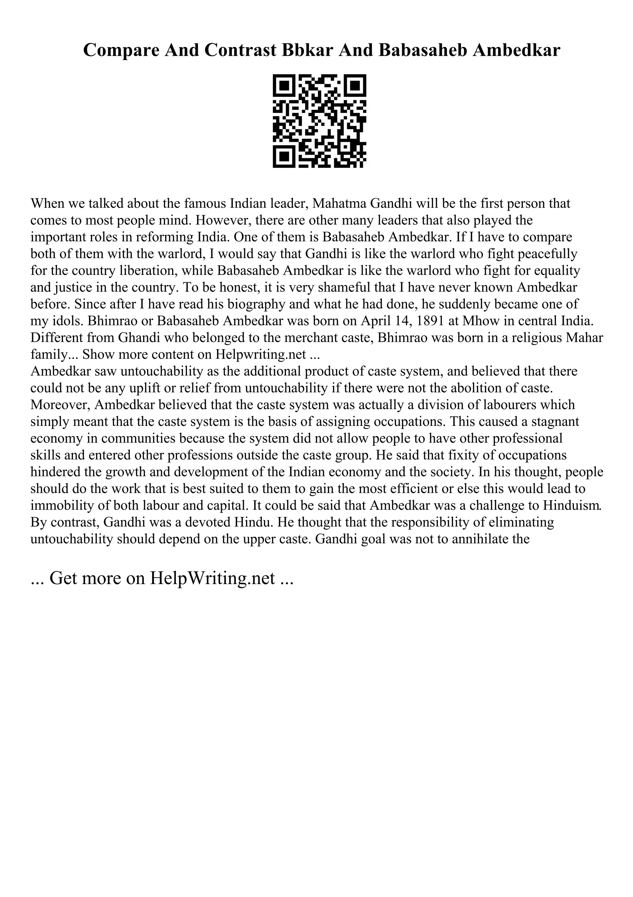 Compare And Contrast Bbkar And Babasaheb Ambedkar
When we talked about the famous Indian leader, Mahatma Gandhi will be the first person that
comes to most people mind. However, there are other many leaders that also played the
important roles in reforming India. One of them is Babasaheb Ambedkar. If I have to compare
both of them with the warlord, I would say that Gandhi is like the warlord who fight peacefully
for the country liberation, while Babasaheb Ambedkar is like the warlord who fight for equality
and justice in the country. To be honest, it is very shameful that I have never known Ambedkar
before. Since after I have read his biography and what he had done, he suddenly became one of
my idols. Bhimrao or Babasaheb Ambedkar was born on April 14, 1891 at Mhow in central India.
Different from Ghandi who belonged to the merchant caste, Bhimrao was born in a religious Mahar
family... Show more content on Helpwriting.net ...
Ambedkar saw untouchability as the additional product of caste system, and believed that there
could not be any uplift or relief from untouchability if there were not the abolition of caste.
Moreover, Ambedkar believed that the caste system was actually a division of labourers which
simply meant that the caste system is the basis of assigning occupations. This caused a stagnant
economy in communities because the system did not allow people to have other professional
skills and entered other professions outside the caste group. He said that fixity of occupations
hindered the growth and development of the Indian economy and the society. In his thought, people
should do the work that is best suited to them to gain the most efficient or else this would lead to
immobility of both labour and capital. It could be said that Ambedkar was a challenge to Hinduism.
By contrast, Gandhi was a devoted Hindu. He thought that the responsibility of eliminating
untouchability should depend on the upper caste. Gandhi goal was not to annihilate the
... Get more on HelpWriting.net ...
 