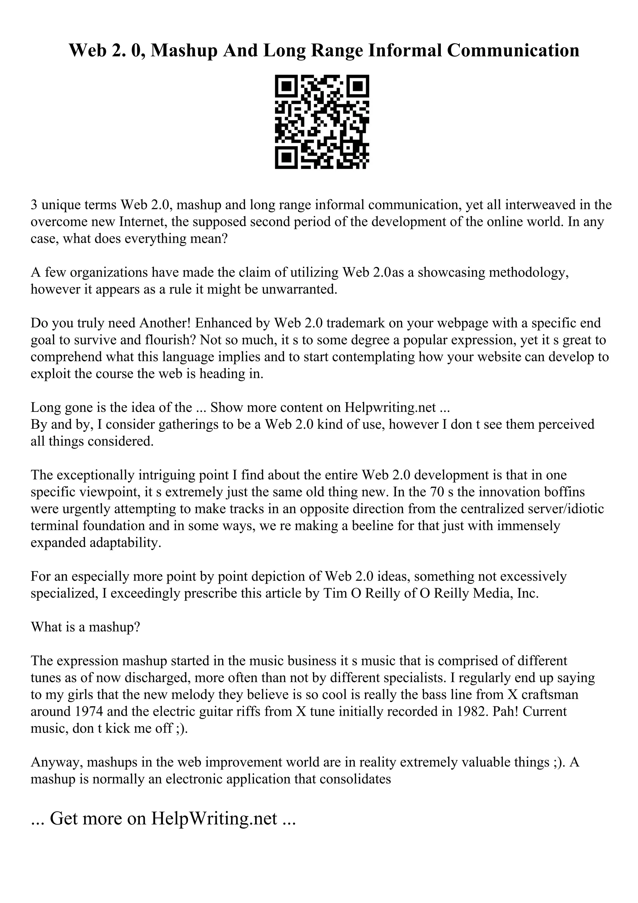 Web 2. 0, Mashup And Long Range Informal Communication
3 unique terms Web 2.0, mashup and long range informal communication, yet all interweaved in the
overcome new Internet, the supposed second period of the development of the online world. In any
case, what does everything mean?
A few organizations have made the claim of utilizing Web 2.0as a showcasing methodology,
however it appears as a rule it might be unwarranted.
Do you truly need Another! Enhanced by Web 2.0 trademark on your webpage with a specific end
goal to survive and flourish? Not so much, it s to some degree a popular expression, yet it s great to
comprehend what this language implies and to start contemplating how your website can develop to
exploit the course the web is heading in.
Long gone is the idea of the ... Show more content on Helpwriting.net ...
By and by, I consider gatherings to be a Web 2.0 kind of use, however I don t see them perceived
all things considered.
The exceptionally intriguing point I find about the entire Web 2.0 development is that in one
specific viewpoint, it s extremely just the same old thing new. In the 70 s the innovation boffins
were urgently attempting to make tracks in an opposite direction from the centralized server/idiotic
terminal foundation and in some ways, we re making a beeline for that just with immensely
expanded adaptability.
For an especially more point by point depiction of Web 2.0 ideas, something not excessively
specialized, I exceedingly prescribe this article by Tim O Reilly of O Reilly Media, Inc.
What is a mashup?
The expression mashup started in the music business it s music that is comprised of different
tunes as of now discharged, more often than not by different specialists. I regularly end up saying
to my girls that the new melody they believe is so cool is really the bass line from X craftsman
around 1974 and the electric guitar riffs from X tune initially recorded in 1982. Pah! Current
music, don t kick me off ;).
Anyway, mashups in the web improvement world are in reality extremely valuable things ;). A
mashup is normally an electronic application that consolidates
... Get more on HelpWriting.net ...
 