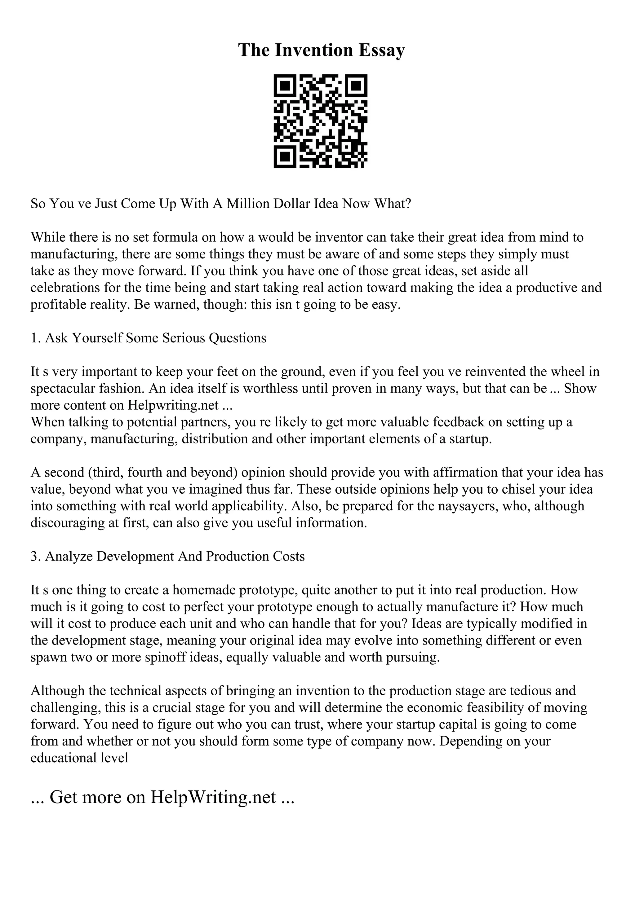 The Invention Essay
So You ve Just Come Up With A Million Dollar Idea Now What?
While there is no set formula on how a would be inventor can take their great idea from mind to
manufacturing, there are some things they must be aware of and some steps they simply must
take as they move forward. If you think you have one of those great ideas, set aside all
celebrations for the time being and start taking real action toward making the idea a productive and
profitable reality. Be warned, though: this isn t going to be easy.
1. Ask Yourself Some Serious Questions
It s very important to keep your feet on the ground, even if you feel you ve reinvented the wheel in
spectacular fashion. An idea itself is worthless until proven in many ways, but that can be ... Show
more content on Helpwriting.net ...
When talking to potential partners, you re likely to get more valuable feedback on setting up a
company, manufacturing, distribution and other important elements of a startup.
A second (third, fourth and beyond) opinion should provide you with affirmation that your idea has
value, beyond what you ve imagined thus far. These outside opinions help you to chisel your idea
into something with real world applicability. Also, be prepared for the naysayers, who, although
discouraging at first, can also give you useful information.
3. Analyze Development And Production Costs
It s one thing to create a homemade prototype, quite another to put it into real production. How
much is it going to cost to perfect your prototype enough to actually manufacture it? How much
will it cost to produce each unit and who can handle that for you? Ideas are typically modified in
the development stage, meaning your original idea may evolve into something different or even
spawn two or more spinoff ideas, equally valuable and worth pursuing.
Although the technical aspects of bringing an invention to the production stage are tedious and
challenging, this is a crucial stage for you and will determine the economic feasibility of moving
forward. You need to figure out who you can trust, where your startup capital is going to come
from and whether or not you should form some type of company now. Depending on your
educational level
... Get more on HelpWriting.net ...
 