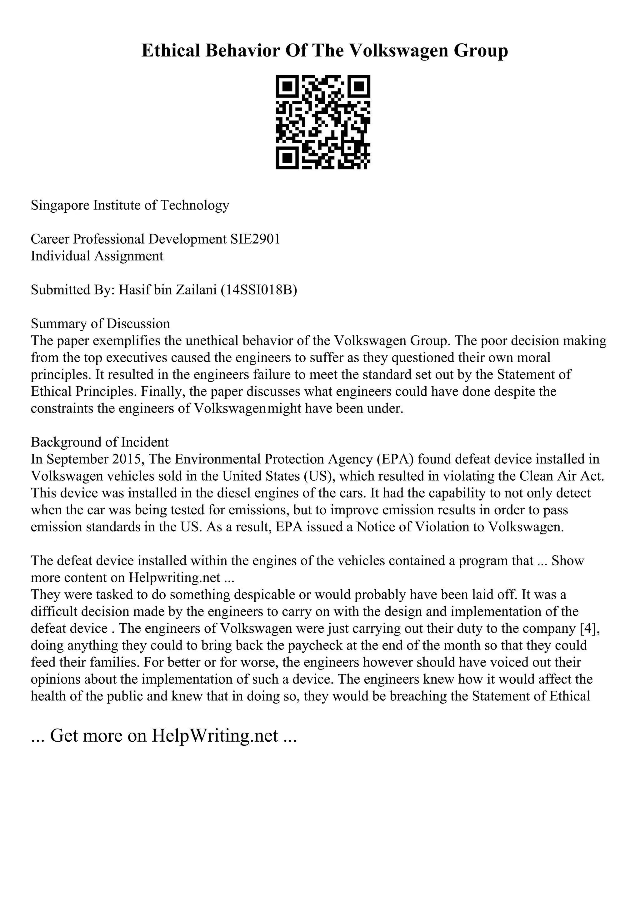 Ethical Behavior Of The Volkswagen Group
Singapore Institute of Technology
Career Professional Development SIE2901
Individual Assignment
Submitted By: Hasif bin Zailani (14SSI018B)
Summary of Discussion
The paper exemplifies the unethical behavior of the Volkswagen Group. The poor decision making
from the top executives caused the engineers to suffer as they questioned their own moral
principles. It resulted in the engineers failure to meet the standard set out by the Statement of
Ethical Principles. Finally, the paper discusses what engineers could have done despite the
constraints the engineers of Volkswagenmight have been under.
Background of Incident
In September 2015, The Environmental Protection Agency (EPA) found defeat device installed in
Volkswagen vehicles sold in the United States (US), which resulted in violating the Clean Air Act.
This device was installed in the diesel engines of the cars. It had the capability to not only detect
when the car was being tested for emissions, but to improve emission results in order to pass
emission standards in the US. As a result, EPA issued a Notice of Violation to Volkswagen.
The defeat device installed within the engines of the vehicles contained a program that ... Show
more content on Helpwriting.net ...
They were tasked to do something despicable or would probably have been laid off. It was a
difficult decision made by the engineers to carry on with the design and implementation of the
defeat device . The engineers of Volkswagen were just carrying out their duty to the company [4],
doing anything they could to bring back the paycheck at the end of the month so that they could
feed their families. For better or for worse, the engineers however should have voiced out their
opinions about the implementation of such a device. The engineers knew how it would affect the
health of the public and knew that in doing so, they would be breaching the Statement of Ethical
... Get more on HelpWriting.net ...
 