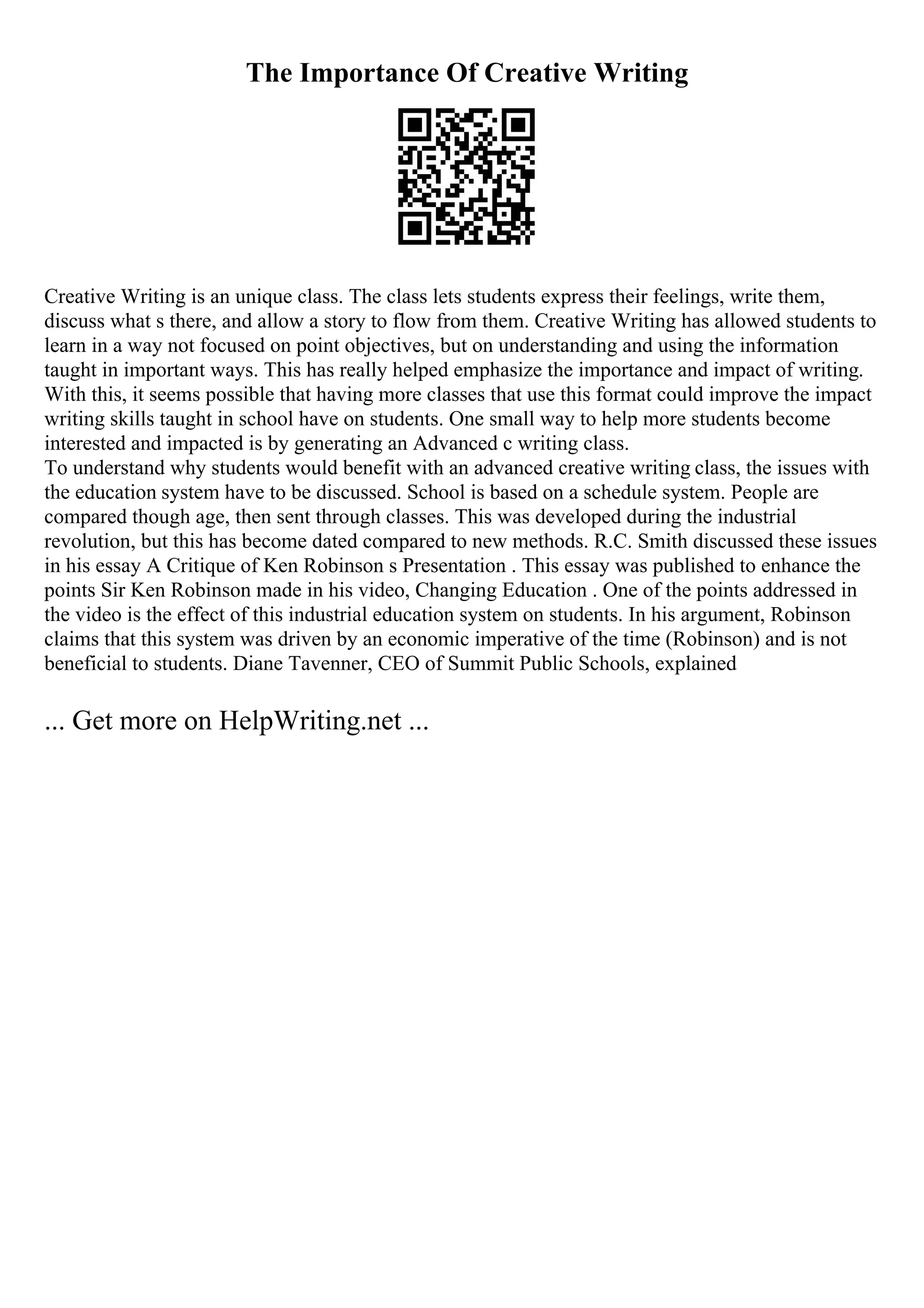 The Importance Of Creative Writing
Creative Writing is an unique class. The class lets students express their feelings, write them,
discuss what s there, and allow a story to flow from them. Creative Writing has allowed students to
learn in a way not focused on point objectives, but on understanding and using the information
taught in important ways. This has really helped emphasize the importance and impact of writing.
With this, it seems possible that having more classes that use this format could improve the impact
writing skills taught in school have on students. One small way to help more students become
interested and impacted is by generating an Advanced c writing class.
To understand why students would benefit with an advanced creative writing class, the issues with
the education system have to be discussed. School is based on a schedule system. People are
compared though age, then sent through classes. This was developed during the industrial
revolution, but this has become dated compared to new methods. R.C. Smith discussed these issues
in his essay A Critique of Ken Robinson s Presentation . This essay was published to enhance the
points Sir Ken Robinson made in his video, Changing Education . One of the points addressed in
the video is the effect of this industrial education system on students. In his argument, Robinson
claims that this system was driven by an economic imperative of the time (Robinson) and is not
beneficial to students. Diane Tavenner, CEO of Summit Public Schools, explained
... Get more on HelpWriting.net ...
 