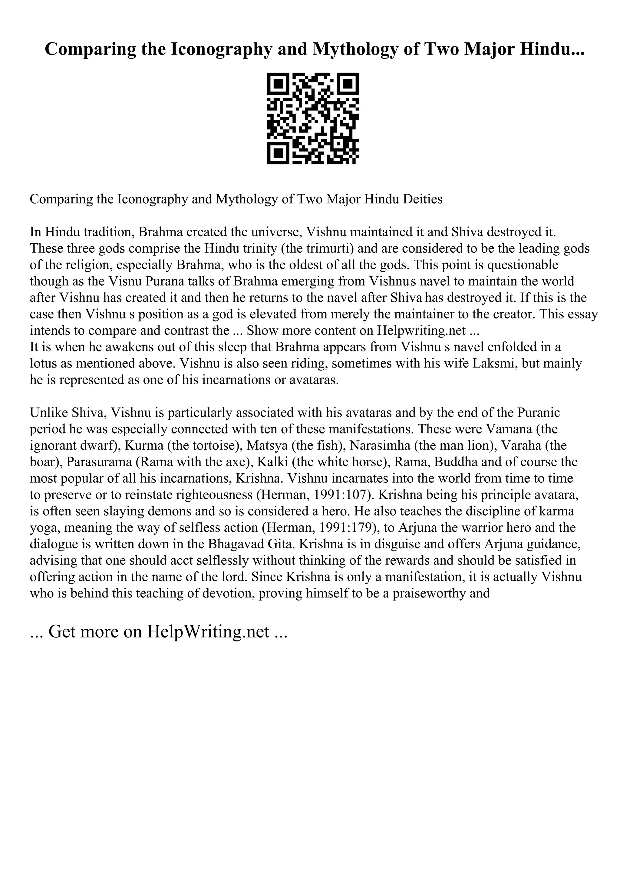 Comparing the Iconography and Mythology of Two Major Hindu...
Comparing the Iconography and Mythology of Two Major Hindu Deities
In Hindu tradition, Brahma created the universe, Vishnu maintained it and Shiva destroyed it.
These three gods comprise the Hindu trinity (the trimurti) and are considered to be the leading gods
of the religion, especially Brahma, who is the oldest of all the gods. This point is questionable
though as the Visnu Purana talks of Brahma emerging from Vishnus navel to maintain the world
after Vishnu has created it and then he returns to the navel after Shiva has destroyed it. If this is the
case then Vishnu s position as a god is elevated from merely the maintainer to the creator. This essay
intends to compare and contrast the ... Show more content on Helpwriting.net ...
It is when he awakens out of this sleep that Brahma appears from Vishnu s navel enfolded in a
lotus as mentioned above. Vishnu is also seen riding, sometimes with his wife Laksmi, but mainly
he is represented as one of his incarnations or avataras.
Unlike Shiva, Vishnu is particularly associated with his avataras and by the end of the Puranic
period he was especially connected with ten of these manifestations. These were Vamana (the
ignorant dwarf), Kurma (the tortoise), Matsya (the fish), Narasimha (the man lion), Varaha (the
boar), Parasurama (Rama with the axe), Kalki (the white horse), Rama, Buddha and of course the
most popular of all his incarnations, Krishna. Vishnu incarnates into the world from time to time
to preserve or to reinstate righteousness (Herman, 1991:107). Krishna being his principle avatara,
is often seen slaying demons and so is considered a hero. He also teaches the discipline of karma
yoga, meaning the way of selfless action (Herman, 1991:179), to Arjuna the warrior hero and the
dialogue is written down in the Bhagavad Gita. Krishna is in disguise and offers Arjuna guidance,
advising that one should acct selflessly without thinking of the rewards and should be satisfied in
offering action in the name of the lord. Since Krishna is only a manifestation, it is actually Vishnu
who is behind this teaching of devotion, proving himself to be a praiseworthy and
... Get more on HelpWriting.net ...
 