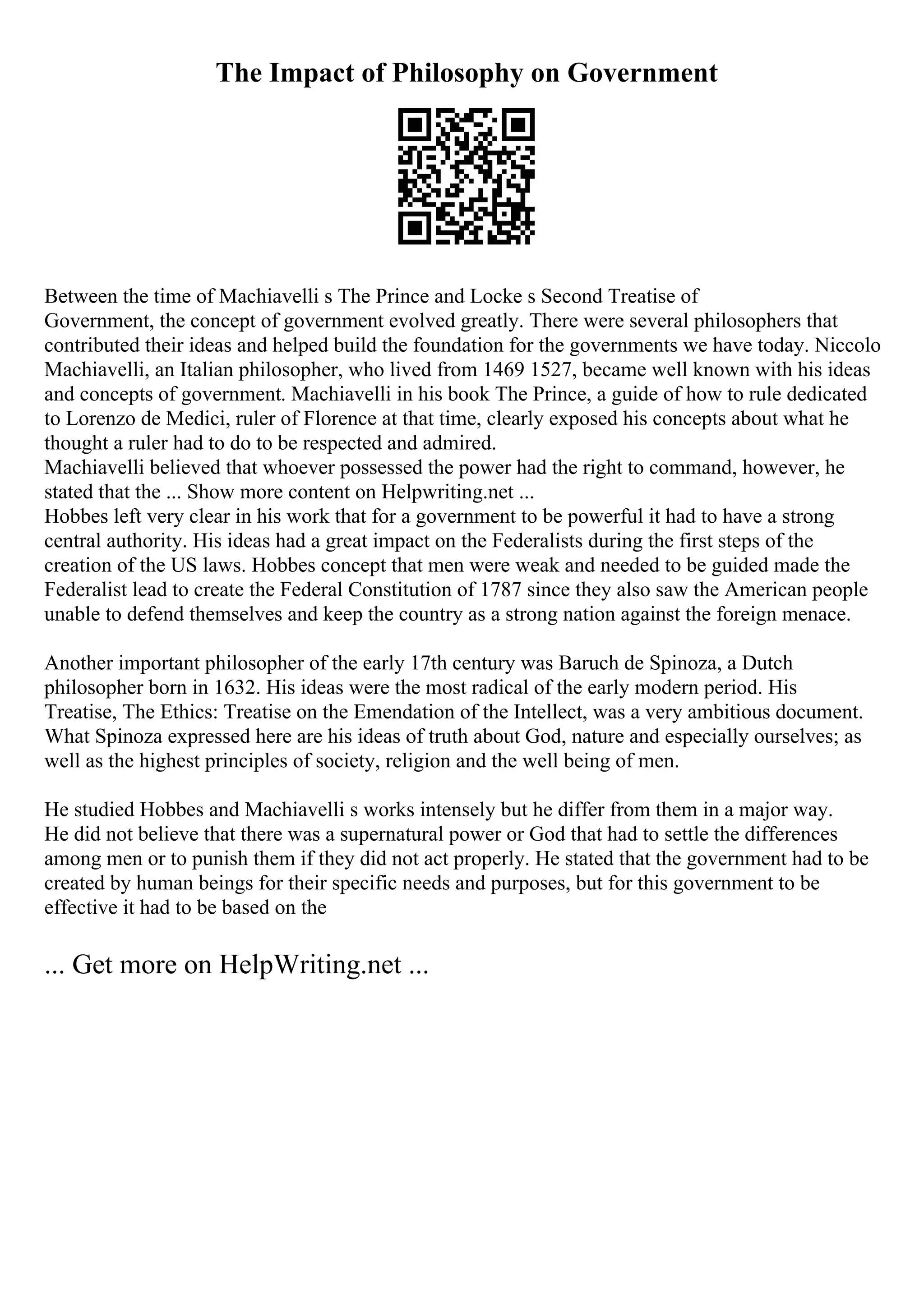 The Impact of Philosophy on Government
Between the time of Machiavelli s The Prince and Locke s Second Treatise of
Government, the concept of government evolved greatly. There were several philosophers that
contributed their ideas and helped build the foundation for the governments we have today. Niccolo
Machiavelli, an Italian philosopher, who lived from 1469 1527, became well known with his ideas
and concepts of government. Machiavelli in his book The Prince, a guide of how to rule dedicated
to Lorenzo de Medici, ruler of Florence at that time, clearly exposed his concepts about what he
thought a ruler had to do to be respected and admired.
Machiavelli believed that whoever possessed the power had the right to command, however, he
stated that the ... Show more content on Helpwriting.net ...
Hobbes left very clear in his work that for a government to be powerful it had to have a strong
central authority. His ideas had a great impact on the Federalists during the first steps of the
creation of the US laws. Hobbes concept that men were weak and needed to be guided made the
Federalist lead to create the Federal Constitution of 1787 since they also saw the American people
unable to defend themselves and keep the country as a strong nation against the foreign menace.
Another important philosopher of the early 17th century was Baruch de Spinoza, a Dutch
philosopher born in 1632. His ideas were the most radical of the early modern period. His
Treatise, The Ethics: Treatise on the Emendation of the Intellect, was a very ambitious document.
What Spinoza expressed here are his ideas of truth about God, nature and especially ourselves; as
well as the highest principles of society, religion and the well being of men.
He studied Hobbes and Machiavelli s works intensely but he differ from them in a major way.
He did not believe that there was a supernatural power or God that had to settle the differences
among men or to punish them if they did not act properly. He stated that the government had to be
created by human beings for their specific needs and purposes, but for this government to be
effective it had to be based on the
... Get more on HelpWriting.net ...
 